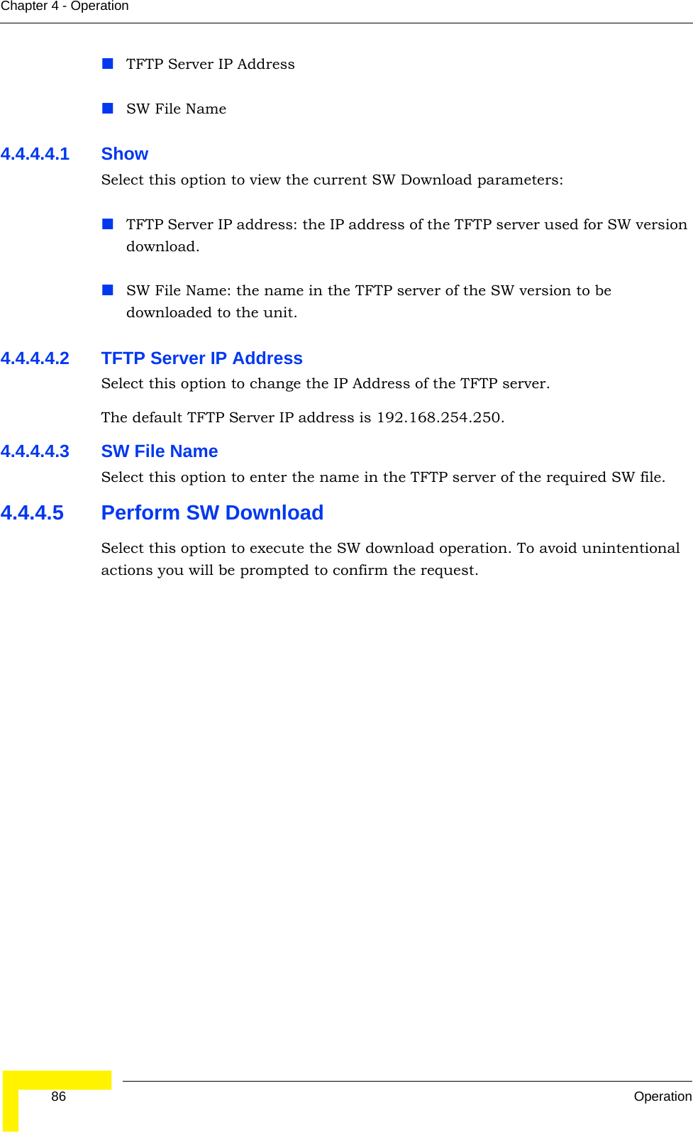  86 OperationChapter 4 - OperationTFTP Server IP AddressSW File Name4.4.4.4.1 Show Select this option to view the current SW Download parameters:TFTP Server IP address: the IP address of the TFTP server used for SW version download.SW File Name: the name in the TFTP server of the SW version to be downloaded to the unit.4.4.4.4.2 TFTP Server IP AddressSelect this option to change the IP Address of the TFTP server.The default TFTP Server IP address is 192.168.254.250.4.4.4.4.3 SW File NameSelect this option to enter the name in the TFTP server of the required SW file.4.4.4.5 Perform SW DownloadSelect this option to execute the SW download operation. To avoid unintentional actions you will be prompted to confirm the request.