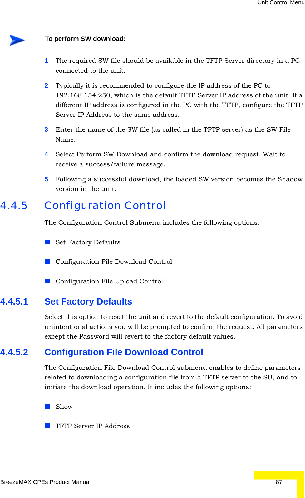 Unit Control MenuBreezeMAX CPEs Product Manual 871The required SW file should be available in the TFTP Server directory in a PC connected to the unit. 2Typically it is recommended to configure the IP address of the PC to 192.168.154.250, which is the default TFTP Server IP address of the unit. If a different IP address is configured in the PC with the TFTP, configure the TFTP Server IP Address to the same address.3Enter the name of the SW file (as called in the TFTP server) as the SW File Name.4Select Perform SW Download and confirm the download request. Wait to receive a success/failure message.5Following a successful download, the loaded SW version becomes the Shadow version in the unit.4.4.5 Configuration ControlThe Configuration Control Submenu includes the following options:Set Factory DefaultsConfiguration File Download ControlConfiguration File Upload Control4.4.5.1 Set Factory DefaultsSelect this option to reset the unit and revert to the default configuration. To avoid unintentional actions you will be prompted to confirm the request. All parameters except the Password will revert to the factory default values.4.4.5.2 Configuration File Download ControlThe Configuration File Download Control submenu enables to define parameters related to downloading a configuration file from a TFTP server to the SU, and to initiate the download operation. It includes the following options:ShowTFTP Server IP AddressTo perform SW download: