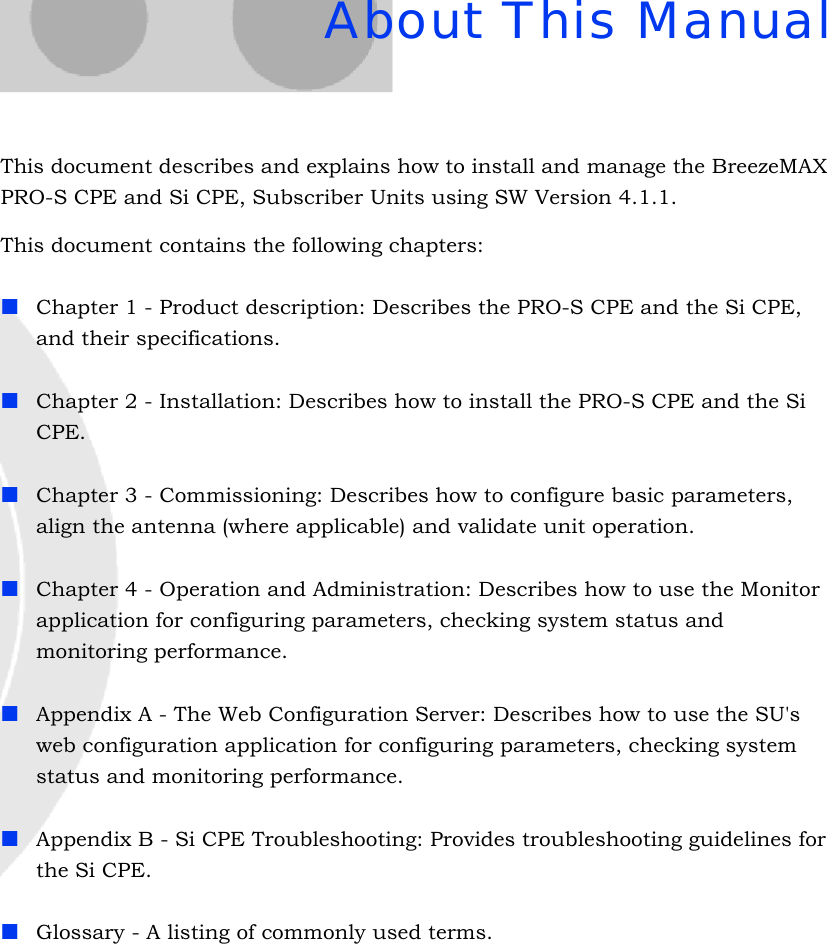 About This ManualThis document describes and explains how to install and manage the BreezeMAX PRO-S CPE and Si CPE, Subscriber Units using SW Version 4.1.1.This document contains the following chapters:Chapter 1 - Product description: Describes the PRO-S CPE and the Si CPE, and their specifications.Chapter 2 - Installation: Describes how to install the PRO-S CPE and the Si CPE.Chapter 3 - Commissioning: Describes how to configure basic parameters, align the antenna (where applicable) and validate unit operation.Chapter 4 - Operation and Administration: Describes how to use the Monitor application for configuring parameters, checking system status and monitoring performance. Appendix A - The Web Configuration Server: Describes how to use the SU&apos;s web configuration application for configuring parameters, checking system status and monitoring performance.Appendix B - Si CPE Troubleshooting: Provides troubleshooting guidelines for the Si CPE. Glossary - A listing of commonly used terms.