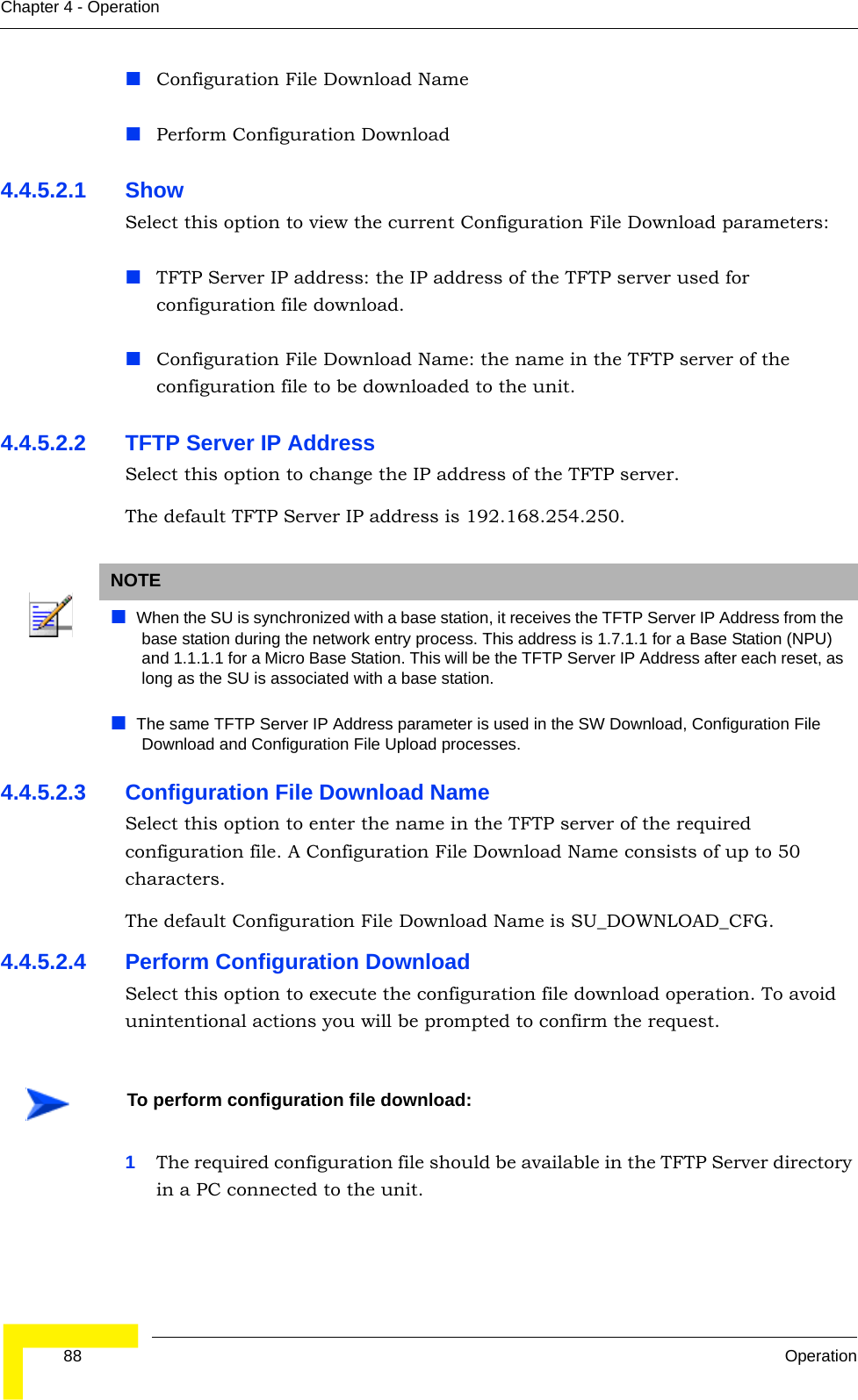  88 OperationChapter 4 - OperationConfiguration File Download NamePerform Configuration Download4.4.5.2.1 Show Select this option to view the current Configuration File Download parameters:TFTP Server IP address: the IP address of the TFTP server used for configuration file download.Configuration File Download Name: the name in the TFTP server of the configuration file to be downloaded to the unit.4.4.5.2.2 TFTP Server IP AddressSelect this option to change the IP address of the TFTP server.The default TFTP Server IP address is 192.168.254.250.4.4.5.2.3 Configuration File Download NameSelect this option to enter the name in the TFTP server of the required configuration file. A Configuration File Download Name consists of up to 50 characters.The default Configuration File Download Name is SU_DOWNLOAD_CFG.4.4.5.2.4 Perform Configuration DownloadSelect this option to execute the configuration file download operation. To avoid unintentional actions you will be prompted to confirm the request.1The required configuration file should be available in the TFTP Server directory in a PC connected to the unit. NOTEWhen the SU is synchronized with a base station, it receives the TFTP Server IP Address from the base station during the network entry process. This address is 1.7.1.1 for a Base Station (NPU) and 1.1.1.1 for a Micro Base Station. This will be the TFTP Server IP Address after each reset, as long as the SU is associated with a base station.The same TFTP Server IP Address parameter is used in the SW Download, Configuration File Download and Configuration File Upload processes. To perform configuration file download: