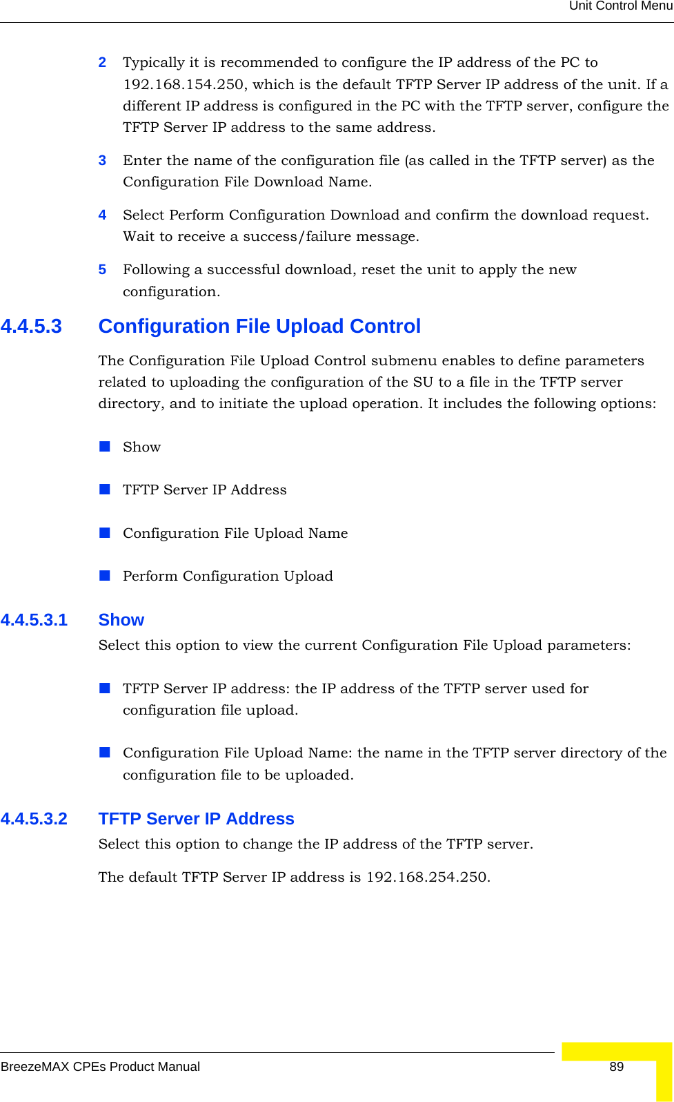 Unit Control MenuBreezeMAX CPEs Product Manual 892Typically it is recommended to configure the IP address of the PC to 192.168.154.250, which is the default TFTP Server IP address of the unit. If a different IP address is configured in the PC with the TFTP server, configure the TFTP Server IP address to the same address.3Enter the name of the configuration file (as called in the TFTP server) as the Configuration File Download Name.4Select Perform Configuration Download and confirm the download request. Wait to receive a success/failure message.5Following a successful download, reset the unit to apply the new configuration.4.4.5.3 Configuration File Upload ControlThe Configuration File Upload Control submenu enables to define parameters related to uploading the configuration of the SU to a file in the TFTP server directory, and to initiate the upload operation. It includes the following options:ShowTFTP Server IP AddressConfiguration File Upload NamePerform Configuration Upload4.4.5.3.1 Show Select this option to view the current Configuration File Upload parameters:TFTP Server IP address: the IP address of the TFTP server used for configuration file upload.Configuration File Upload Name: the name in the TFTP server directory of the configuration file to be uploaded.4.4.5.3.2 TFTP Server IP AddressSelect this option to change the IP address of the TFTP server.The default TFTP Server IP address is 192.168.254.250.