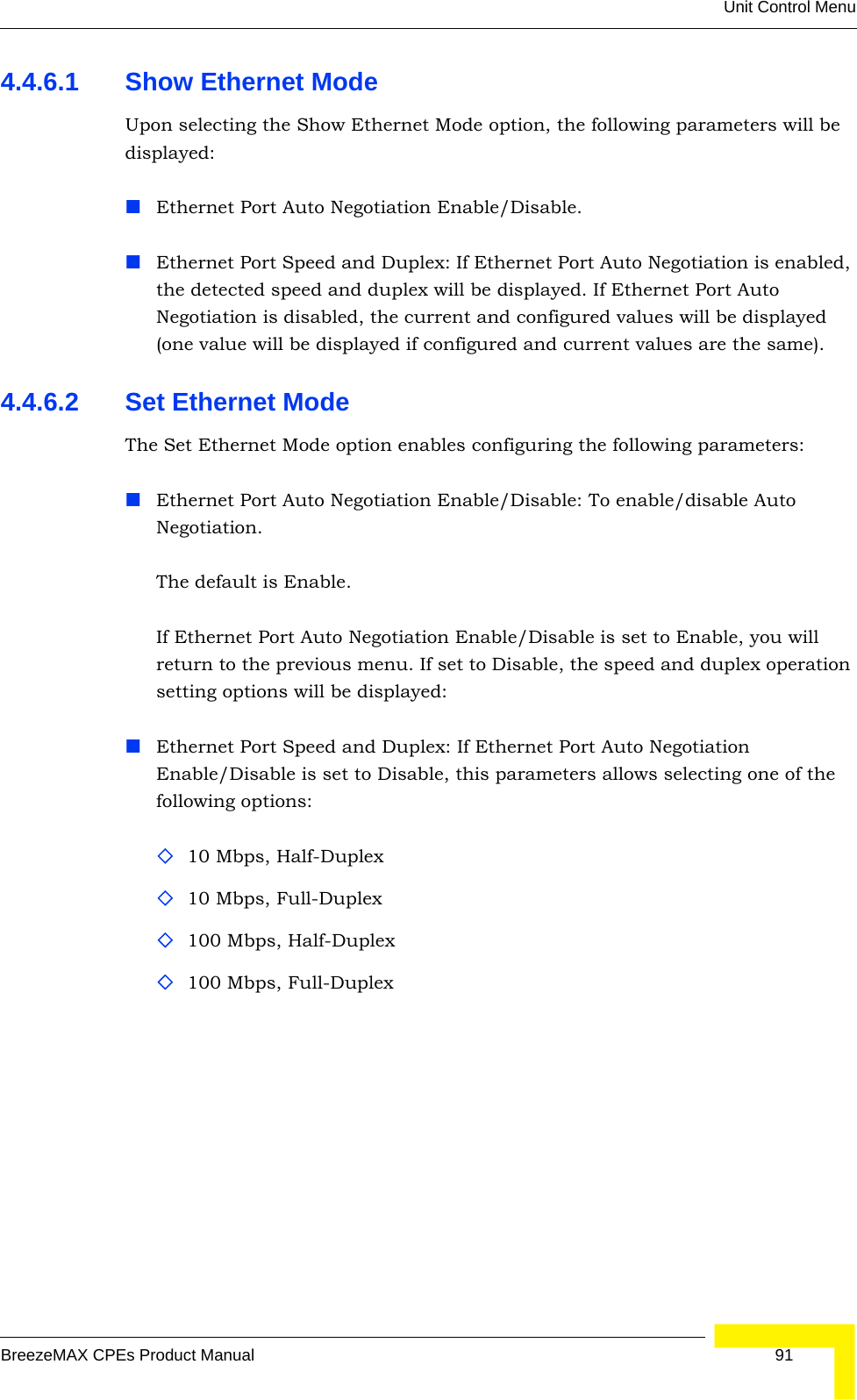 Unit Control MenuBreezeMAX CPEs Product Manual 914.4.6.1 Show Ethernet ModeUpon selecting the Show Ethernet Mode option, the following parameters will be displayed:Ethernet Port Auto Negotiation Enable/Disable.Ethernet Port Speed and Duplex: If Ethernet Port Auto Negotiation is enabled, the detected speed and duplex will be displayed. If Ethernet Port Auto Negotiation is disabled, the current and configured values will be displayed (one value will be displayed if configured and current values are the same).4.4.6.2 Set Ethernet Mode The Set Ethernet Mode option enables configuring the following parameters:Ethernet Port Auto Negotiation Enable/Disable: To enable/disable Auto Negotiation.The default is Enable.If Ethernet Port Auto Negotiation Enable/Disable is set to Enable, you will return to the previous menu. If set to Disable, the speed and duplex operation setting options will be displayed:Ethernet Port Speed and Duplex: If Ethernet Port Auto Negotiation Enable/Disable is set to Disable, this parameters allows selecting one of the following options:10 Mbps, Half-Duplex 10 Mbps, Full-Duplex 100 Mbps, Half-Duplex100 Mbps, Full-Duplex