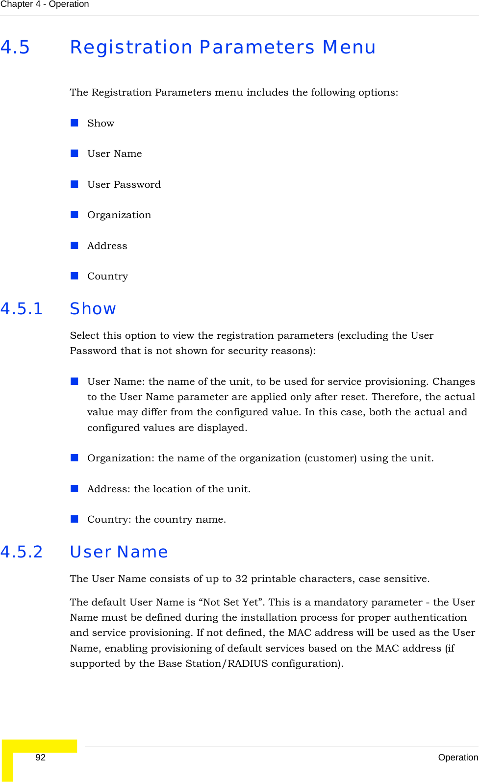  92 OperationChapter 4 - Operation4.5 Registration Parameters MenuThe Registration Parameters menu includes the following options:ShowUser NameUser PasswordOrganizationAddressCountry 4.5.1 Show Select this option to view the registration parameters (excluding the User Password that is not shown for security reasons): User Name: the name of the unit, to be used for service provisioning. Changes to the User Name parameter are applied only after reset. Therefore, the actual value may differ from the configured value. In this case, both the actual and configured values are displayed.Organization: the name of the organization (customer) using the unit.Address: the location of the unit.Country: the country name.4.5.2 User NameThe User Name consists of up to 32 printable characters, case sensitive.The default User Name is “Not Set Yet”. This is a mandatory parameter - the User Name must be defined during the installation process for proper authentication and service provisioning. If not defined, the MAC address will be used as the User Name, enabling provisioning of default services based on the MAC address (if supported by the Base Station/RADIUS configuration).