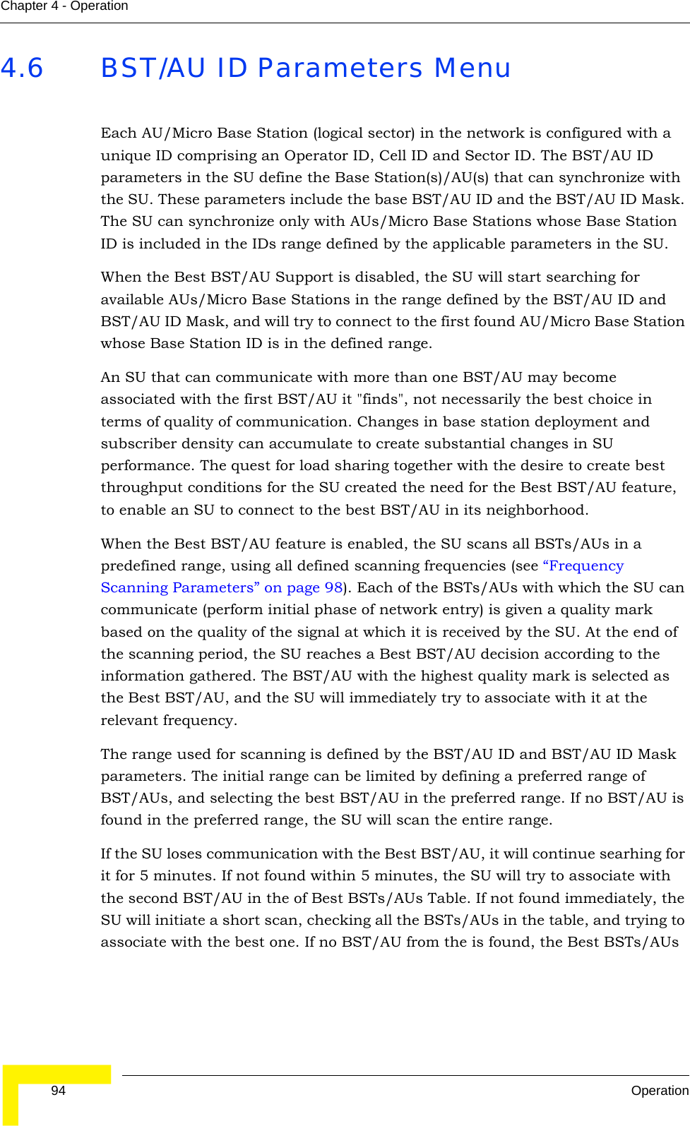  94 OperationChapter 4 - Operation4.6 BST/AU ID Parameters MenuEach AU/Micro Base Station (logical sector) in the network is configured with a unique ID comprising an Operator ID, Cell ID and Sector ID. The BST/AU ID parameters in the SU define the Base Station(s)/AU(s) that can synchronize with the SU. These parameters include the base BST/AU ID and the BST/AU ID Mask. The SU can synchronize only with AUs/Micro Base Stations whose Base Station ID is included in the IDs range defined by the applicable parameters in the SU. When the Best BST/AU Support is disabled, the SU will start searching for available AUs/Micro Base Stations in the range defined by the BST/AU ID and BST/AU ID Mask, and will try to connect to the first found AU/Micro Base Station whose Base Station ID is in the defined range.An SU that can communicate with more than one BST/AU may become associated with the first BST/AU it &quot;finds&quot;, not necessarily the best choice in terms of quality of communication. Changes in base station deployment and subscriber density can accumulate to create substantial changes in SU performance. The quest for load sharing together with the desire to create best throughput conditions for the SU created the need for the Best BST/AU feature, to enable an SU to connect to the best BST/AU in its neighborhood.When the Best BST/AU feature is enabled, the SU scans all BSTs/AUs in a predefined range, using all defined scanning frequencies (see “Frequency Scanning Parameters” on page 98). Each of the BSTs/AUs with which the SU can communicate (perform initial phase of network entry) is given a quality mark based on the quality of the signal at which it is received by the SU. At the end of the scanning period, the SU reaches a Best BST/AU decision according to the information gathered. The BST/AU with the highest quality mark is selected as the Best BST/AU, and the SU will immediately try to associate with it at the relevant frequency. The range used for scanning is defined by the BST/AU ID and BST/AU ID Mask parameters. The initial range can be limited by defining a preferred range of BST/AUs, and selecting the best BST/AU in the preferred range. If no BST/AU is found in the preferred range, the SU will scan the entire range.If the SU loses communication with the Best BST/AU, it will continue searhing for it for 5 minutes. If not found within 5 minutes, the SU will try to associate with the second BST/AU in the of Best BSTs/AUs Table. If not found immediately, the SU will initiate a short scan, checking all the BSTs/AUs in the table, and trying to associate with the best one. If no BST/AU from the is found, the Best BSTs/AUs 