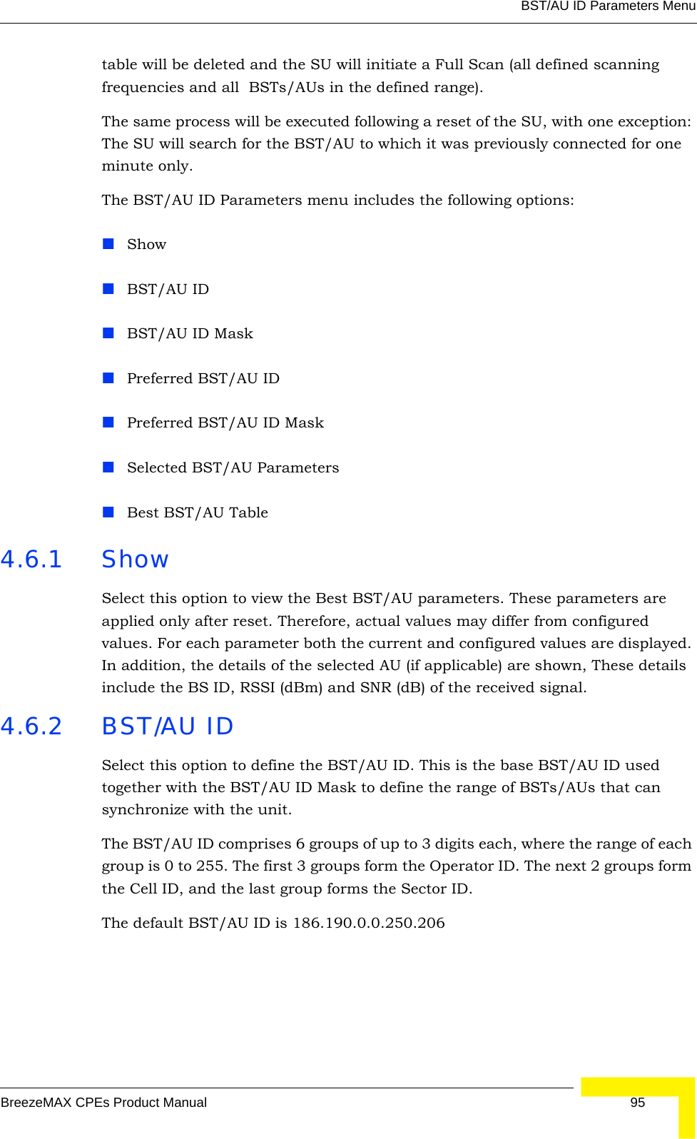 BST/AU ID Parameters MenuBreezeMAX CPEs Product Manual 95table will be deleted and the SU will initiate a Full Scan (all defined scanning frequencies and all  BSTs/AUs in the defined range).The same process will be executed following a reset of the SU, with one exception: The SU will search for the BST/AU to which it was previously connected for one minute only.The BST/AU ID Parameters menu includes the following options:ShowBST/AU IDBST/AU ID MaskPreferred BST/AU IDPreferred BST/AU ID MaskSelected BST/AU ParametersBest BST/AU Table4.6.1 ShowSelect this option to view the Best BST/AU parameters. These parameters are applied only after reset. Therefore, actual values may differ from configured values. For each parameter both the current and configured values are displayed. In addition, the details of the selected AU (if applicable) are shown, These details include the BS ID, RSSI (dBm) and SNR (dB) of the received signal.4.6.2 BST/AU IDSelect this option to define the BST/AU ID. This is the base BST/AU ID used together with the BST/AU ID Mask to define the range of BSTs/AUs that can synchronize with the unit.The BST/AU ID comprises 6 groups of up to 3 digits each, where the range of each group is 0 to 255. The first 3 groups form the Operator ID. The next 2 groups form the Cell ID, and the last group forms the Sector ID.The default BST/AU ID is 186.190.0.0.250.206