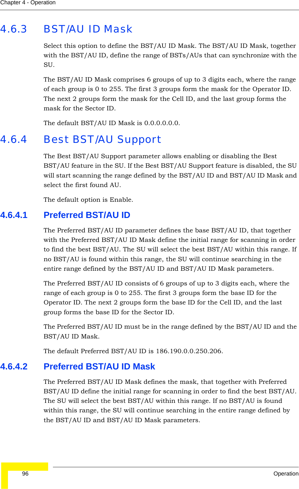 96 OperationChapter 4 - Operation4.6.3 BST/AU ID MaskSelect this option to define the BST/AU ID Mask. The BST/AU ID Mask, together with the BST/AU ID, define the range of BSTs/AUs that can synchronize with the SU.The BST/AU ID Mask comprises 6 groups of up to 3 digits each, where the range of each group is 0 to 255. The first 3 groups form the mask for the Operator ID. The next 2 groups form the mask for the Cell ID, and the last group forms the mask for the Sector ID.The default BST/AU ID Mask is 0.0.0.0.0.0.4.6.4 Best BST/AU SupportThe Best BST/AU Support parameter allows enabling or disabling the Best BST/AU feature in the SU. If the Best BST/AU Support feature is disabled, the SU will start scanning the range defined by the BST/AU ID and BST/AU ID Mask and select the first found AU.The default option is Enable.4.6.4.1 Preferred BST/AU IDThe Preferred BST/AU ID parameter defines the base BST/AU ID, that together with the Preferred BST/AU ID Mask define the initial range for scanning in order to find the best BST/AU. The SU will select the best BST/AU within this range. If no BST/AU is found within this range, the SU will continue searching in the entire range defined by the BST/AU ID and BST/AU ID Mask parameters.The Preferred BST/AU ID consists of 6 groups of up to 3 digits each, where the range of each group is 0 to 255. The first 3 groups form the base ID for the Operator ID. The next 2 groups form the base ID for the Cell ID, and the last group forms the base ID for the Sector ID.The Preferred BST/AU ID must be in the range defined by the BST/AU ID and the BST/AU ID Mask.The default Preferred BST/AU ID is 186.190.0.0.250.206.4.6.4.2 Preferred BST/AU ID MaskThe Preferred BST/AU ID Mask defines the mask, that together with Preferred BST/AU ID define the initial range for scanning in order to find the best BST/AU. The SU will select the best BST/AU within this range. If no BST/AU is found within this range, the SU will continue searching in the entire range defined by the BST/AU ID and BST/AU ID Mask parameters.