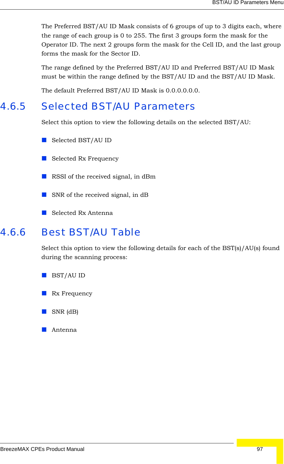 BST/AU ID Parameters MenuBreezeMAX CPEs Product Manual 97The Preferred BST/AU ID Mask consists of 6 groups of up to 3 digits each, where the range of each group is 0 to 255. The first 3 groups form the mask for the Operator ID. The next 2 groups form the mask for the Cell ID, and the last group forms the mask for the Sector ID.The range defined by the Preferred BST/AU ID and Preferred BST/AU ID Mask must be within the range defined by the BST/AU ID and the BST/AU ID Mask.The default Preferred BST/AU ID Mask is 0.0.0.0.0.0.4.6.5 Selected BST/AU ParametersSelect this option to view the following details on the selected BST/AU:Selected BST/AU IDSelected Rx FrequencyRSSI of the received signal, in dBmSNR of the received signal, in dBSelected Rx Antenna4.6.6 Best BST/AU TableSelect this option to view the following details for each of the BST(s)/AU(s) found during the scanning process:BST/AU IDRx FrequencySNR (dB)Antenna