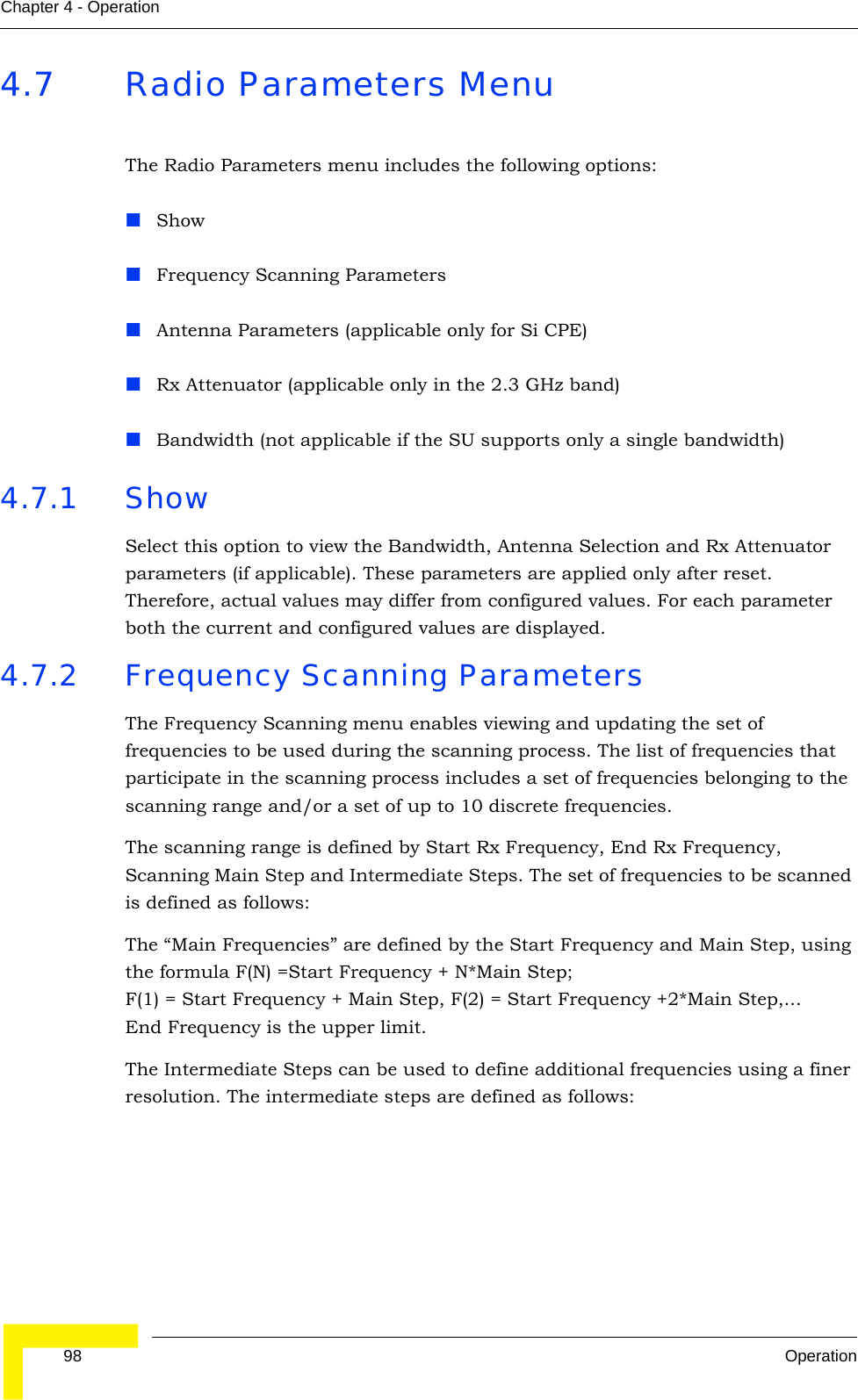  98 OperationChapter 4 - Operation4.7 Radio Parameters MenuThe Radio Parameters menu includes the following options:ShowFrequency Scanning ParametersAntenna Parameters (applicable only for Si CPE)Rx Attenuator (applicable only in the 2.3 GHz band)Bandwidth (not applicable if the SU supports only a single bandwidth)4.7.1 Show Select this option to view the Bandwidth, Antenna Selection and Rx Attenuator parameters (if applicable). These parameters are applied only after reset. Therefore, actual values may differ from configured values. For each parameter both the current and configured values are displayed.4.7.2 Frequency Scanning ParametersThe Frequency Scanning menu enables viewing and updating the set of frequencies to be used during the scanning process. The list of frequencies that participate in the scanning process includes a set of frequencies belonging to the scanning range and/or a set of up to 10 discrete frequencies. The scanning range is defined by Start Rx Frequency, End Rx Frequency, Scanning Main Step and Intermediate Steps. The set of frequencies to be scanned is defined as follows:The “Main Frequencies” are defined by the Start Frequency and Main Step, using the formula F(N) =Start Frequency + N*Main Step; F(1) = Start Frequency + Main Step, F(2) = Start Frequency +2*Main Step,...End Frequency is the upper limit.The Intermediate Steps can be used to define additional frequencies using a finer resolution. The intermediate steps are defined as follows: