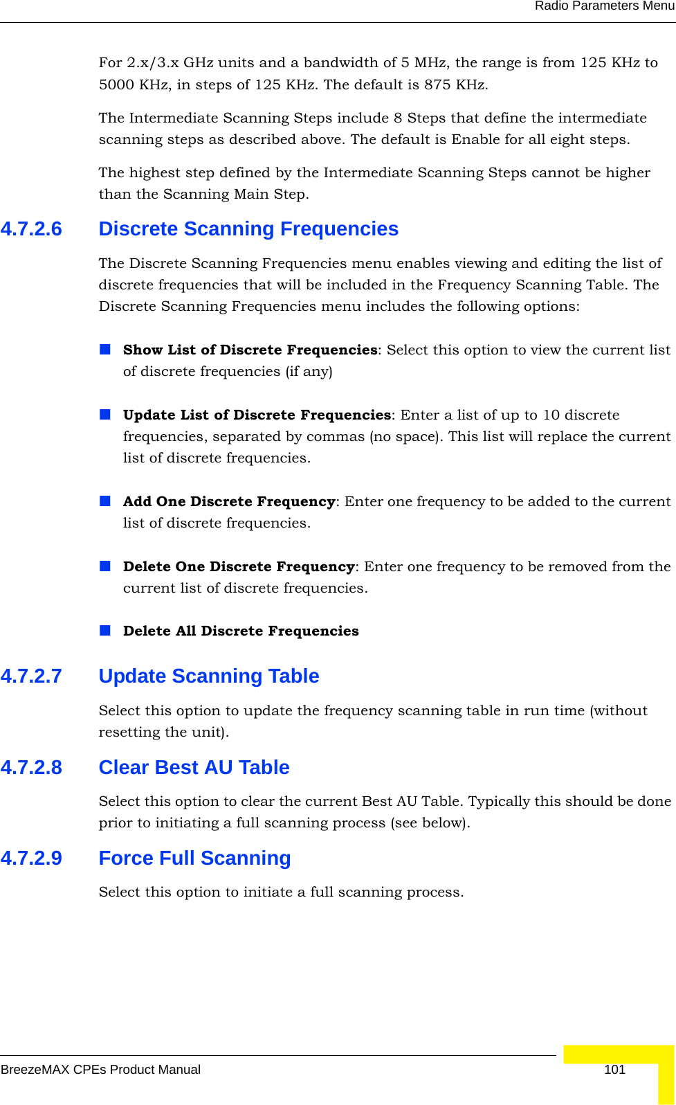 Radio Parameters MenuBreezeMAX CPEs Product Manual 101For 2.x/3.x GHz units and a bandwidth of 5 MHz, the range is from 125 KHz to 5000 KHz, in steps of 125 KHz. The default is 875 KHz.The Intermediate Scanning Steps include 8 Steps that define the intermediate scanning steps as described above. The default is Enable for all eight steps.The highest step defined by the Intermediate Scanning Steps cannot be higher than the Scanning Main Step.4.7.2.6 Discrete Scanning FrequenciesThe Discrete Scanning Frequencies menu enables viewing and editing the list of discrete frequencies that will be included in the Frequency Scanning Table. The Discrete Scanning Frequencies menu includes the following options:Show List of Discrete Frequencies: Select this option to view the current list of discrete frequencies (if any)Update List of Discrete Frequencies: Enter a list of up to 10 discrete frequencies, separated by commas (no space). This list will replace the current list of discrete frequencies.Add One Discrete Frequency: Enter one frequency to be added to the current list of discrete frequencies.Delete One Discrete Frequency: Enter one frequency to be removed from the current list of discrete frequencies.Delete All Discrete Frequencies4.7.2.7 Update Scanning TableSelect this option to update the frequency scanning table in run time (without resetting the unit).4.7.2.8 Clear Best AU TableSelect this option to clear the current Best AU Table. Typically this should be done prior to initiating a full scanning process (see below).4.7.2.9 Force Full ScanningSelect this option to initiate a full scanning process.
