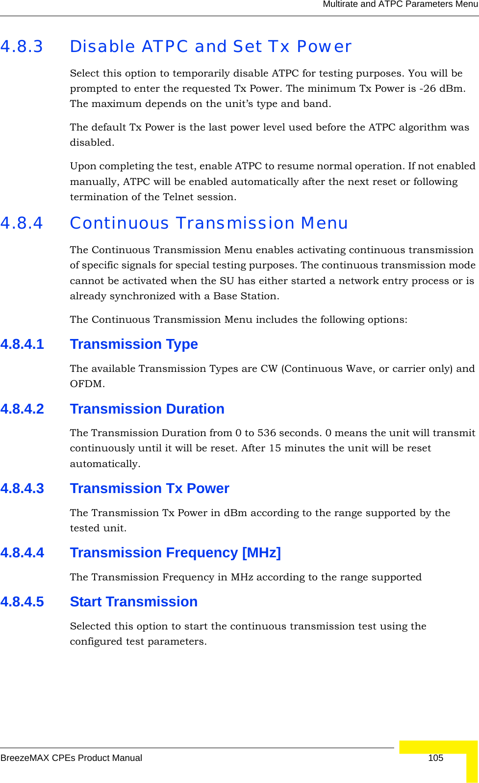 Multirate and ATPC Parameters MenuBreezeMAX CPEs Product Manual 1054.8.3 Disable ATPC and Set Tx PowerSelect this option to temporarily disable ATPC for testing purposes. You will be prompted to enter the requested Tx Power. The minimum Tx Power is -26 dBm. The maximum depends on the unit’s type and band.The default Tx Power is the last power level used before the ATPC algorithm was disabled.Upon completing the test, enable ATPC to resume normal operation. If not enabled manually, ATPC will be enabled automatically after the next reset or following termination of the Telnet session.4.8.4 Continuous Transmission MenuThe Continuous Transmission Menu enables activating continuous transmission of specific signals for special testing purposes. The continuous transmission mode cannot be activated when the SU has either started a network entry process or is already synchronized with a Base Station.The Continuous Transmission Menu includes the following options:4.8.4.1 Transmission TypeThe available Transmission Types are CW (Continuous Wave, or carrier only) and OFDM.4.8.4.2 Transmission DurationThe Transmission Duration from 0 to 536 seconds. 0 means the unit will transmit continuously until it will be reset. After 15 minutes the unit will be reset automatically.4.8.4.3 Transmission Tx PowerThe Transmission Tx Power in dBm according to the range supported by the tested unit.4.8.4.4 Transmission Frequency [MHz]The Transmission Frequency in MHz according to the range supported4.8.4.5 Start TransmissionSelected this option to start the continuous transmission test using the configured test parameters.