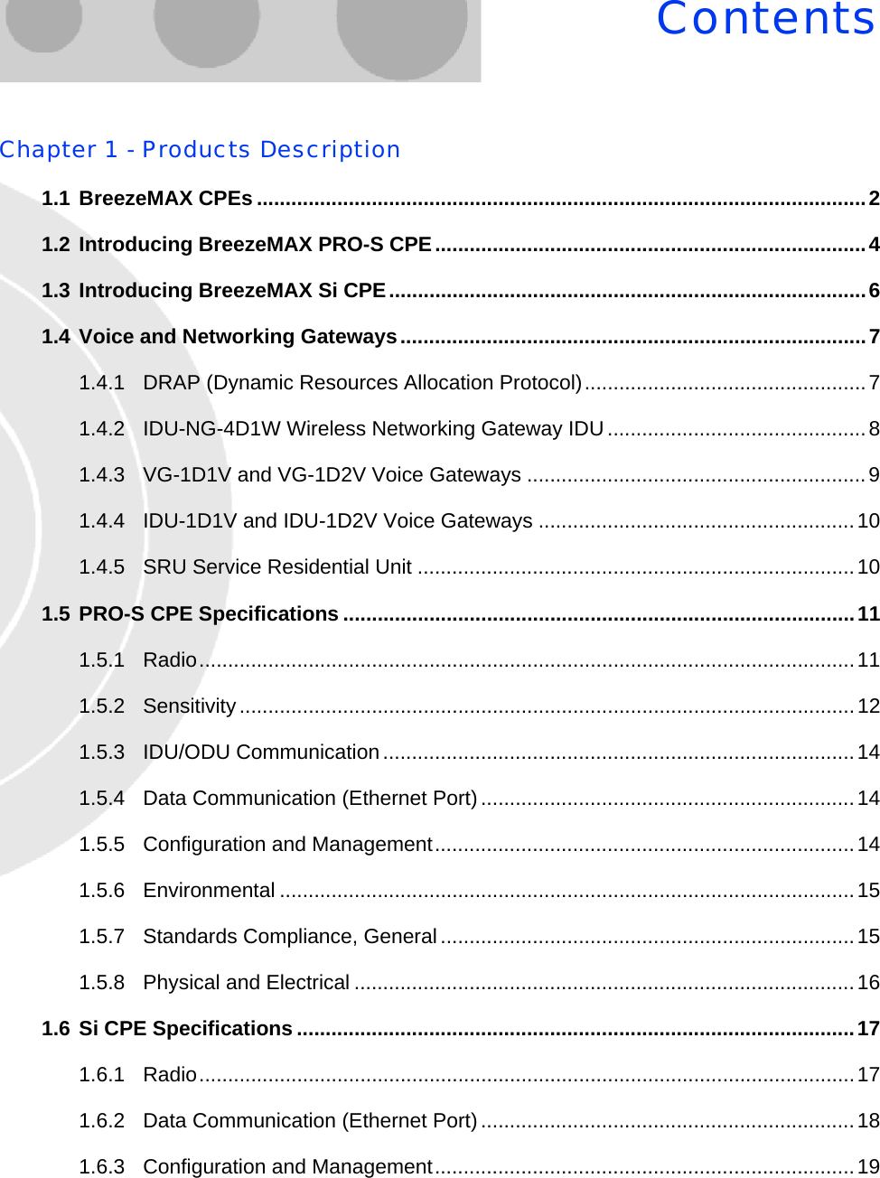 ContentsChapter 1 - Products Description1.1 BreezeMAX CPEs ..........................................................................................................21.2 Introducing BreezeMAX PRO-S CPE...........................................................................41.3 Introducing BreezeMAX Si CPE...................................................................................61.4 Voice and Networking Gateways.................................................................................71.4.1 DRAP (Dynamic Resources Allocation Protocol).................................................71.4.2 IDU-NG-4D1W Wireless Networking Gateway IDU.............................................81.4.3 VG-1D1V and VG-1D2V Voice Gateways ...........................................................91.4.4 IDU-1D1V and IDU-1D2V Voice Gateways .......................................................101.4.5 SRU Service Residential Unit ............................................................................101.5 PRO-S CPE Specifications .........................................................................................111.5.1 Radio..................................................................................................................111.5.2 Sensitivity...........................................................................................................121.5.3 IDU/ODU Communication..................................................................................141.5.4 Data Communication (Ethernet Port).................................................................141.5.5 Configuration and Management.........................................................................141.5.6 Environmental ....................................................................................................151.5.7 Standards Compliance, General........................................................................151.5.8 Physical and Electrical .......................................................................................161.6 Si CPE Specifications .................................................................................................171.6.1 Radio..................................................................................................................171.6.2 Data Communication (Ethernet Port).................................................................181.6.3 Configuration and Management.........................................................................19