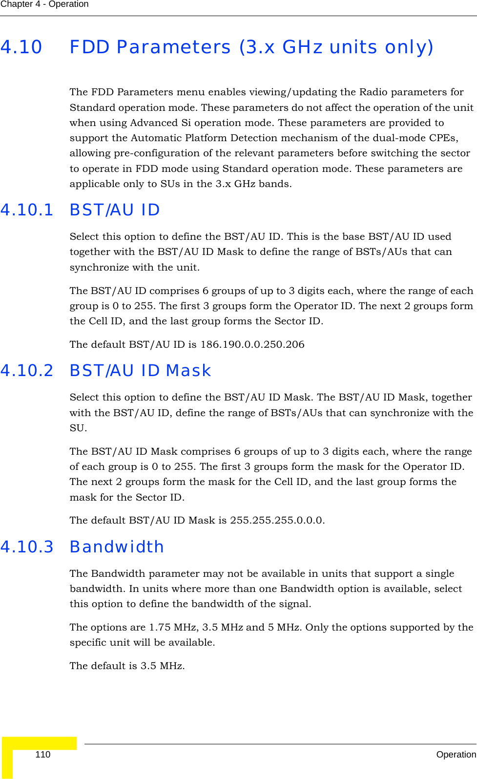  110 OperationChapter 4 - Operation4.10 FDD Parameters (3.x GHz units only)The FDD Parameters menu enables viewing/updating the Radio parameters for Standard operation mode. These parameters do not affect the operation of the unit when using Advanced Si operation mode. These parameters are provided to support the Automatic Platform Detection mechanism of the dual-mode CPEs, allowing pre-configuration of the relevant parameters before switching the sector to operate in FDD mode using Standard operation mode. These parameters are applicable only to SUs in the 3.x GHz bands.4.10.1 BST/AU IDSelect this option to define the BST/AU ID. This is the base BST/AU ID used together with the BST/AU ID Mask to define the range of BSTs/AUs that can synchronize with the unit.The BST/AU ID comprises 6 groups of up to 3 digits each, where the range of each group is 0 to 255. The first 3 groups form the Operator ID. The next 2 groups form the Cell ID, and the last group forms the Sector ID.The default BST/AU ID is 186.190.0.0.250.2064.10.2 BST/AU ID MaskSelect this option to define the BST/AU ID Mask. The BST/AU ID Mask, together with the BST/AU ID, define the range of BSTs/AUs that can synchronize with the SU.The BST/AU ID Mask comprises 6 groups of up to 3 digits each, where the range of each group is 0 to 255. The first 3 groups form the mask for the Operator ID. The next 2 groups form the mask for the Cell ID, and the last group forms the mask for the Sector ID.The default BST/AU ID Mask is 255.255.255.0.0.0.4.10.3 BandwidthThe Bandwidth parameter may not be available in units that support a single bandwidth. In units where more than one Bandwidth option is available, select this option to define the bandwidth of the signal.The options are 1.75 MHz, 3.5 MHz and 5 MHz. Only the options supported by the specific unit will be available. The default is 3.5 MHz. 