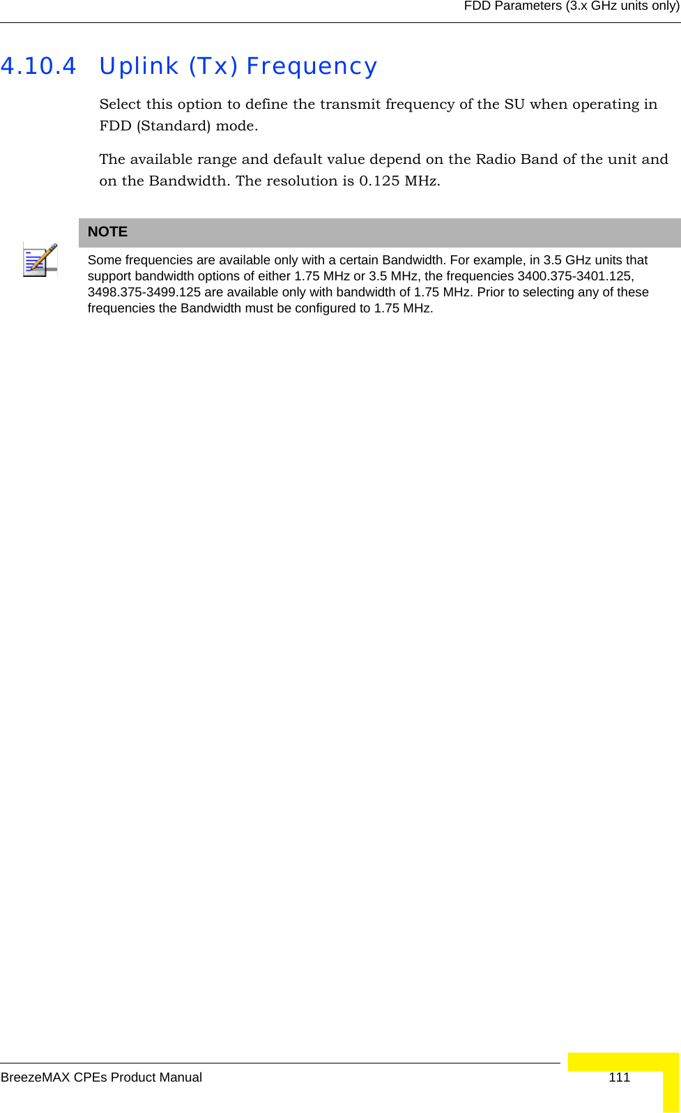 FDD Parameters (3.x GHz units only)BreezeMAX CPEs Product Manual 1114.10.4 Uplink (Tx) FrequencySelect this option to define the transmit frequency of the SU when operating in FDD (Standard) mode.The available range and default value depend on the Radio Band of the unit and on the Bandwidth. The resolution is 0.125 MHz. NOTESome frequencies are available only with a certain Bandwidth. For example, in 3.5 GHz units that support bandwidth options of either 1.75 MHz or 3.5 MHz, the frequencies 3400.375-3401.125, 3498.375-3499.125 are available only with bandwidth of 1.75 MHz. Prior to selecting any of these frequencies the Bandwidth must be configured to 1.75 MHz.