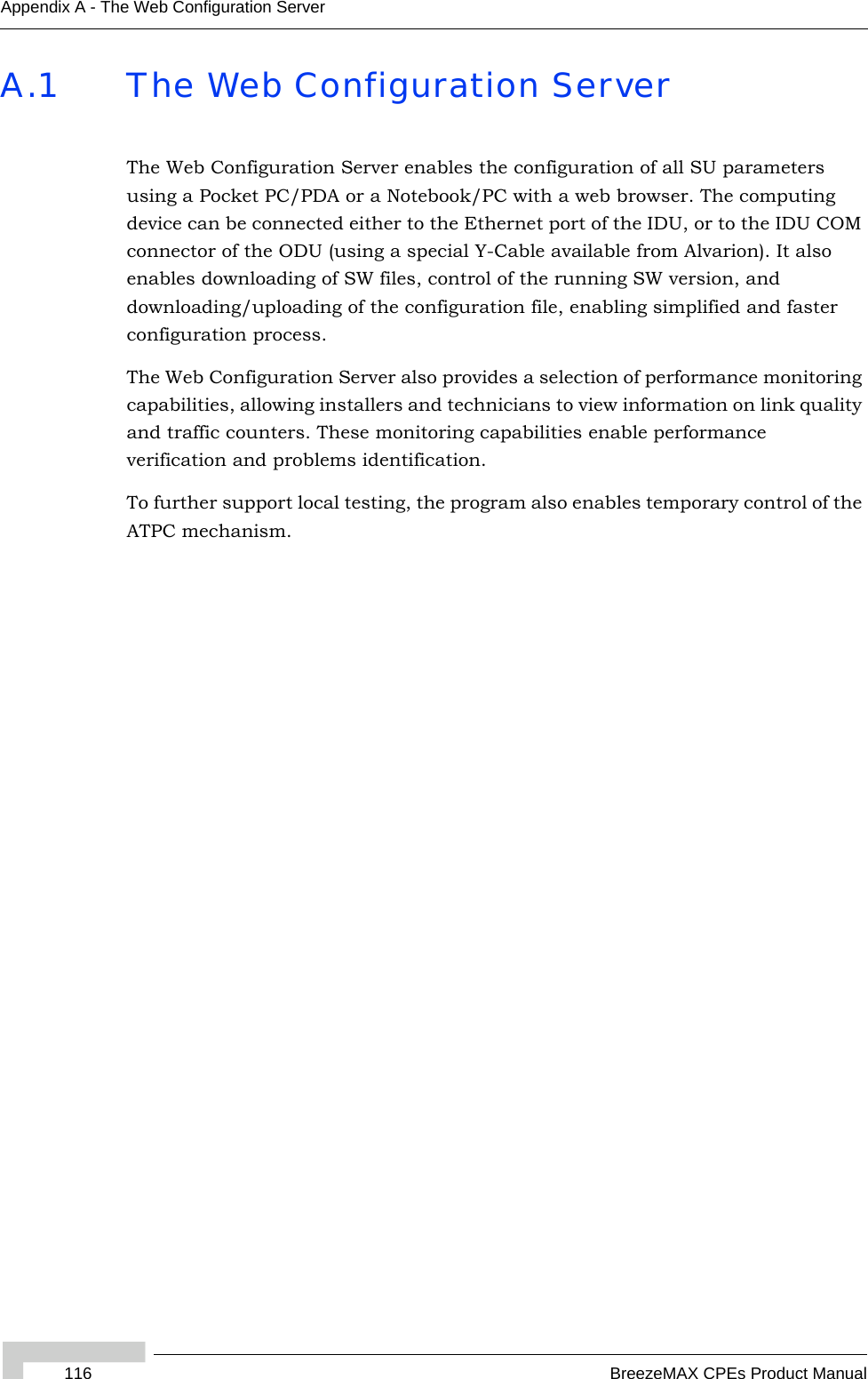 116 BreezeMAX CPEs Product ManualAppendix A - The Web Configuration ServerA.1 The Web Configuration ServerThe Web Configuration Server enables the configuration of all SU parameters using a Pocket PC/PDA or a Notebook/PC with a web browser. The computing device can be connected either to the Ethernet port of the IDU, or to the IDU COM connector of the ODU (using a special Y-Cable available from Alvarion). It also enables downloading of SW files, control of the running SW version, and downloading/uploading of the configuration file, enabling simplified and faster configuration process.The Web Configuration Server also provides a selection of performance monitoring capabilities, allowing installers and technicians to view information on link quality and traffic counters. These monitoring capabilities enable performance verification and problems identification.To further support local testing, the program also enables temporary control of the ATPC mechanism.