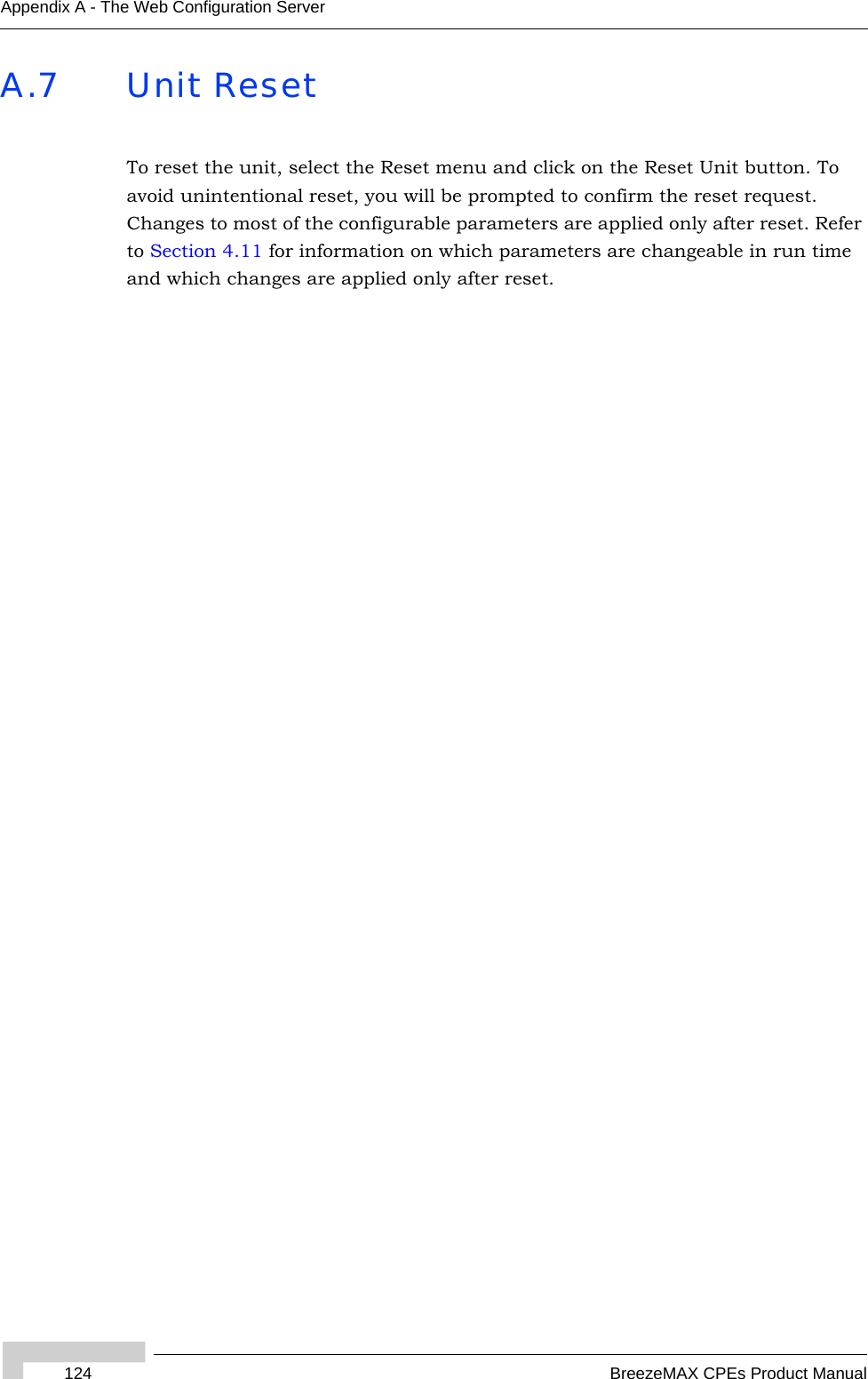 124 BreezeMAX CPEs Product ManualAppendix A - The Web Configuration ServerA.7 Unit ResetTo reset the unit, select the Reset menu and click on the Reset Unit button. To avoid unintentional reset, you will be prompted to confirm the reset request. Changes to most of the configurable parameters are applied only after reset. Refer to Section 4.11 for information on which parameters are changeable in run time and which changes are applied only after reset.