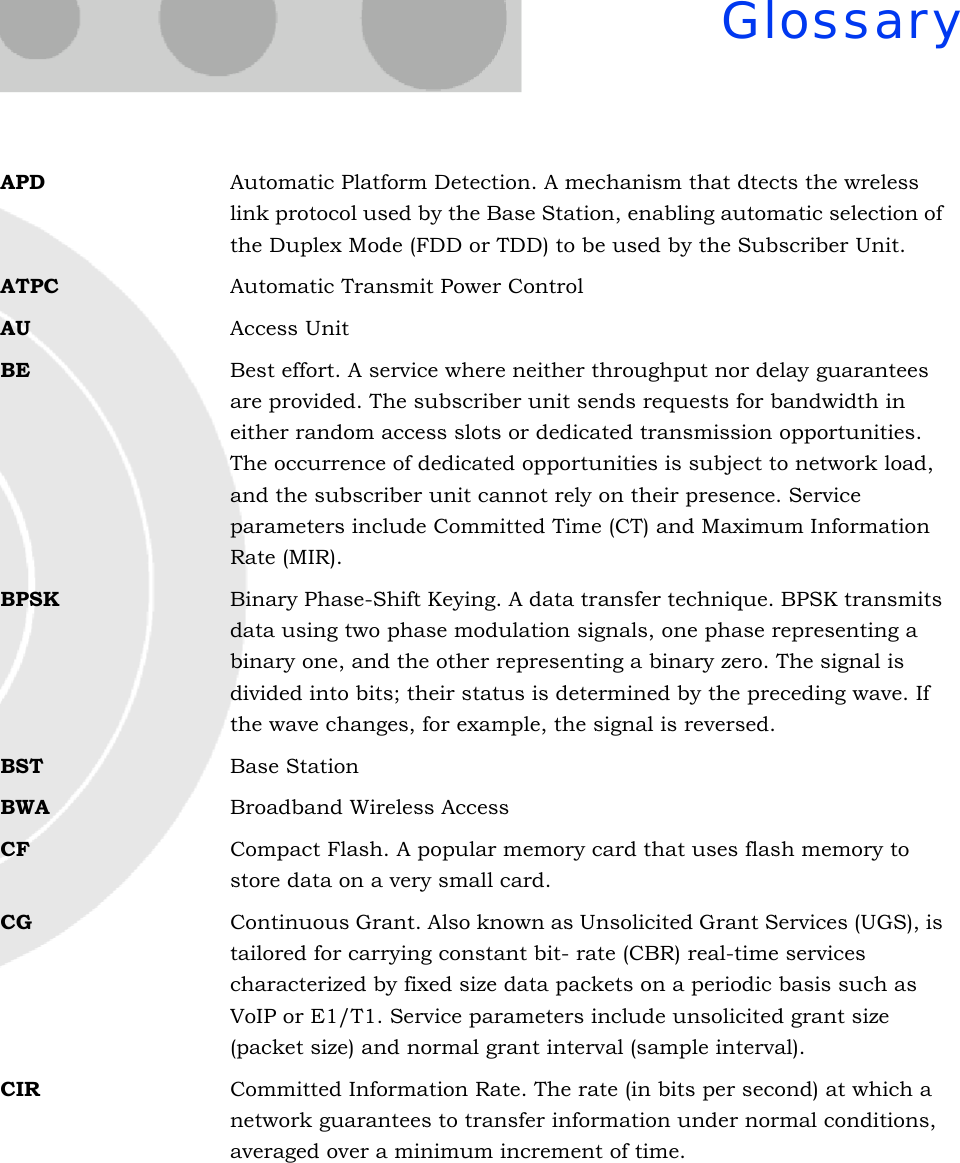 GlossaryAPD Automatic Platform Detection. A mechanism that dtects the wreless link protocol used by the Base Station, enabling automatic selection of the Duplex Mode (FDD or TDD) to be used by the Subscriber Unit.ATPC Automatic Transmit Power ControlAU Access UnitBE Best effort. A service where neither throughput nor delay guarantees are provided. The subscriber unit sends requests for bandwidth in either random access slots or dedicated transmission opportunities. The occurrence of dedicated opportunities is subject to network load, and the subscriber unit cannot rely on their presence. Service parameters include Committed Time (CT) and Maximum Information Rate (MIR).BPSK Binary Phase-Shift Keying. A data transfer technique. BPSK transmits data using two phase modulation signals, one phase representing a binary one, and the other representing a binary zero. The signal is divided into bits; their status is determined by the preceding wave. If the wave changes, for example, the signal is reversed.BST Base StationBWA Broadband Wireless AccessCF Compact Flash. A popular memory card that uses flash memory to store data on a very small card.CG Continuous Grant. Also known as Unsolicited Grant Services (UGS), is tailored for carrying constant bit- rate (CBR) real-time services characterized by fixed size data packets on a periodic basis such as VoIP or E1/T1. Service parameters include unsolicited grant size (packet size) and normal grant interval (sample interval).CIR Committed Information Rate. The rate (in bits per second) at which a network guarantees to transfer information under normal conditions, averaged over a minimum increment of time.