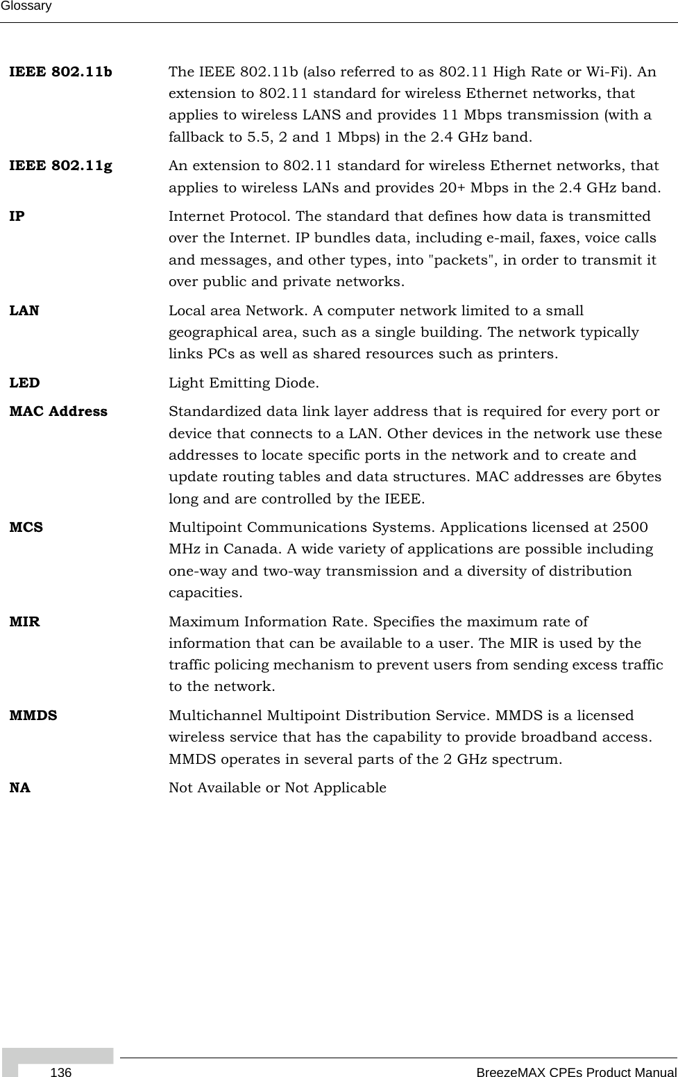 136 BreezeMAX CPEs Product ManualGlossaryIEEE 802.11b The IEEE 802.11b (also referred to as 802.11 High Rate or Wi-Fi). An extension to 802.11 standard for wireless Ethernet networks, that applies to wireless LANS and provides 11 Mbps transmission (with a fallback to 5.5, 2 and 1 Mbps) in the 2.4 GHz band.IEEE 802.11g An extension to 802.11 standard for wireless Ethernet networks, that applies to wireless LANs and provides 20+ Mbps in the 2.4 GHz band.IP Internet Protocol. The standard that defines how data is transmitted over the Internet. IP bundles data, including e-mail, faxes, voice calls and messages, and other types, into &quot;packets&quot;, in order to transmit it over public and private networks.LAN Local area Network. A computer network limited to a small geographical area, such as a single building. The network typically links PCs as well as shared resources such as printers.LED Light Emitting Diode.MAC Address Standardized data link layer address that is required for every port or device that connects to a LAN. Other devices in the network use these addresses to locate specific ports in the network and to create and update routing tables and data structures. MAC addresses are 6bytes long and are controlled by the IEEE. MCS Multipoint Communications Systems. Applications licensed at 2500 MHz in Canada. A wide variety of applications are possible including one-way and two-way transmission and a diversity of distribution capacities.MIR Maximum Information Rate. Specifies the maximum rate of information that can be available to a user. The MIR is used by the traffic policing mechanism to prevent users from sending excess traffic to the network.MMDS Multichannel Multipoint Distribution Service. MMDS is a licensed wireless service that has the capability to provide broadband access. MMDS operates in several parts of the 2 GHz spectrum.NA Not Available or Not Applicable