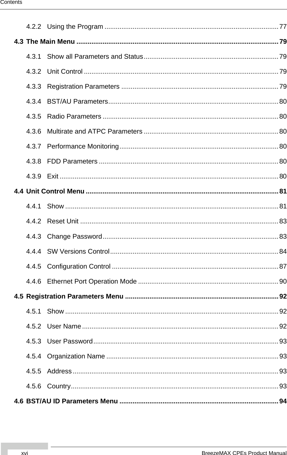 xvi BreezeMAX CPEs Product ManualContents4.2.2 Using the Program .............................................................................................774.3 The Main Menu ............................................................................................................794.3.1 Show all Parameters and Status........................................................................794.3.2 Unit Control ........................................................................................................794.3.3 Registration Parameters ....................................................................................794.3.4 BST/AU Parameters...........................................................................................804.3.5 Radio Parameters ..............................................................................................804.3.6 Multirate and ATPC Parameters ........................................................................804.3.7 Performance Monitoring.....................................................................................804.3.8 FDD Parameters ................................................................................................804.3.9 Exit .....................................................................................................................804.4 Unit Control Menu .......................................................................................................814.4.1 Show ..................................................................................................................814.4.2 Reset Unit ..........................................................................................................834.4.3 Change Password..............................................................................................834.4.4 SW Versions Control..........................................................................................844.4.5 Configuration Control .........................................................................................874.4.6 Ethernet Port Operation Mode ...........................................................................904.5 Registration Parameters Menu ..................................................................................924.5.1 Show ..................................................................................................................924.5.2 User Name .........................................................................................................924.5.3 User Password...................................................................................................934.5.4 Organization Name ............................................................................................934.5.5 Address..............................................................................................................934.5.6 Country...............................................................................................................934.6 BST/AU ID Parameters Menu .....................................................................................94