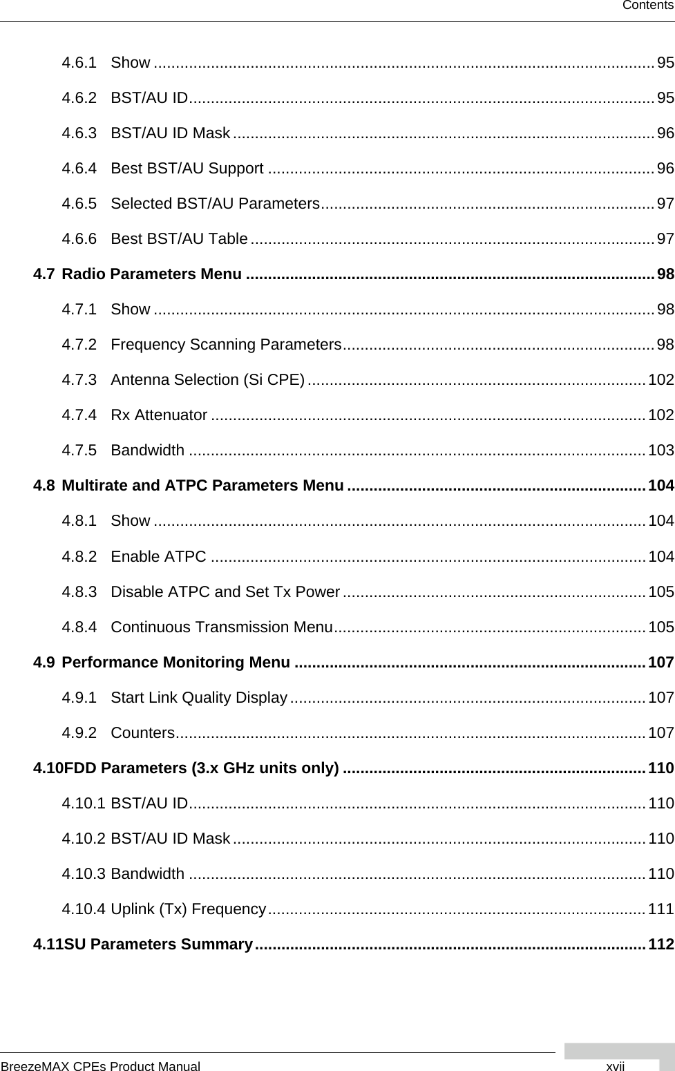 BreezeMAX CPEs Product Manual xviiContents4.6.1 Show ..................................................................................................................954.6.2 BST/AU ID..........................................................................................................954.6.3 BST/AU ID Mask................................................................................................964.6.4 Best BST/AU Support ........................................................................................964.6.5 Selected BST/AU Parameters............................................................................974.6.6 Best BST/AU Table............................................................................................974.7 Radio Parameters Menu .............................................................................................984.7.1 Show ..................................................................................................................984.7.2 Frequency Scanning Parameters.......................................................................984.7.3 Antenna Selection (Si CPE).............................................................................1024.7.4 Rx Attenuator ...................................................................................................1024.7.5 Bandwidth ........................................................................................................1034.8 Multirate and ATPC Parameters Menu ....................................................................1044.8.1 Show ................................................................................................................1044.8.2 Enable ATPC ...................................................................................................1044.8.3 Disable ATPC and Set Tx Power.....................................................................1054.8.4 Continuous Transmission Menu.......................................................................1054.9 Performance Monitoring Menu ................................................................................1074.9.1 Start Link Quality Display.................................................................................1074.9.2 Counters...........................................................................................................1074.10FDD Parameters (3.x GHz units only) .....................................................................1104.10.1 BST/AU ID........................................................................................................1104.10.2 BST/AU ID Mask..............................................................................................1104.10.3 Bandwidth ........................................................................................................1104.10.4 Uplink (Tx) Frequency......................................................................................1114.11SU Parameters Summary.........................................................................................112