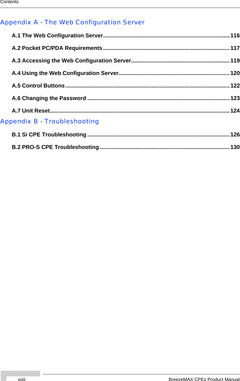 xviii BreezeMAX CPEs Product ManualContentsAppendix A - The Web Configuration ServerA.1 The Web Configuration Server.................................................................................116A.2 Pocket PC/PDA Requirements.................................................................................117A.3 Accessing the Web Configuration Server...............................................................119A.4 Using the Web Configuration Server.......................................................................120A.5 Control Buttons.........................................................................................................122A.6 Changing the Password ...........................................................................................123A.7 Unit Reset...................................................................................................................124Appendix B - TroubleshootingB.1 Si CPE Troubleshooting ...........................................................................................126B.2 PRO-S CPE Troubleshooting ...................................................................................130