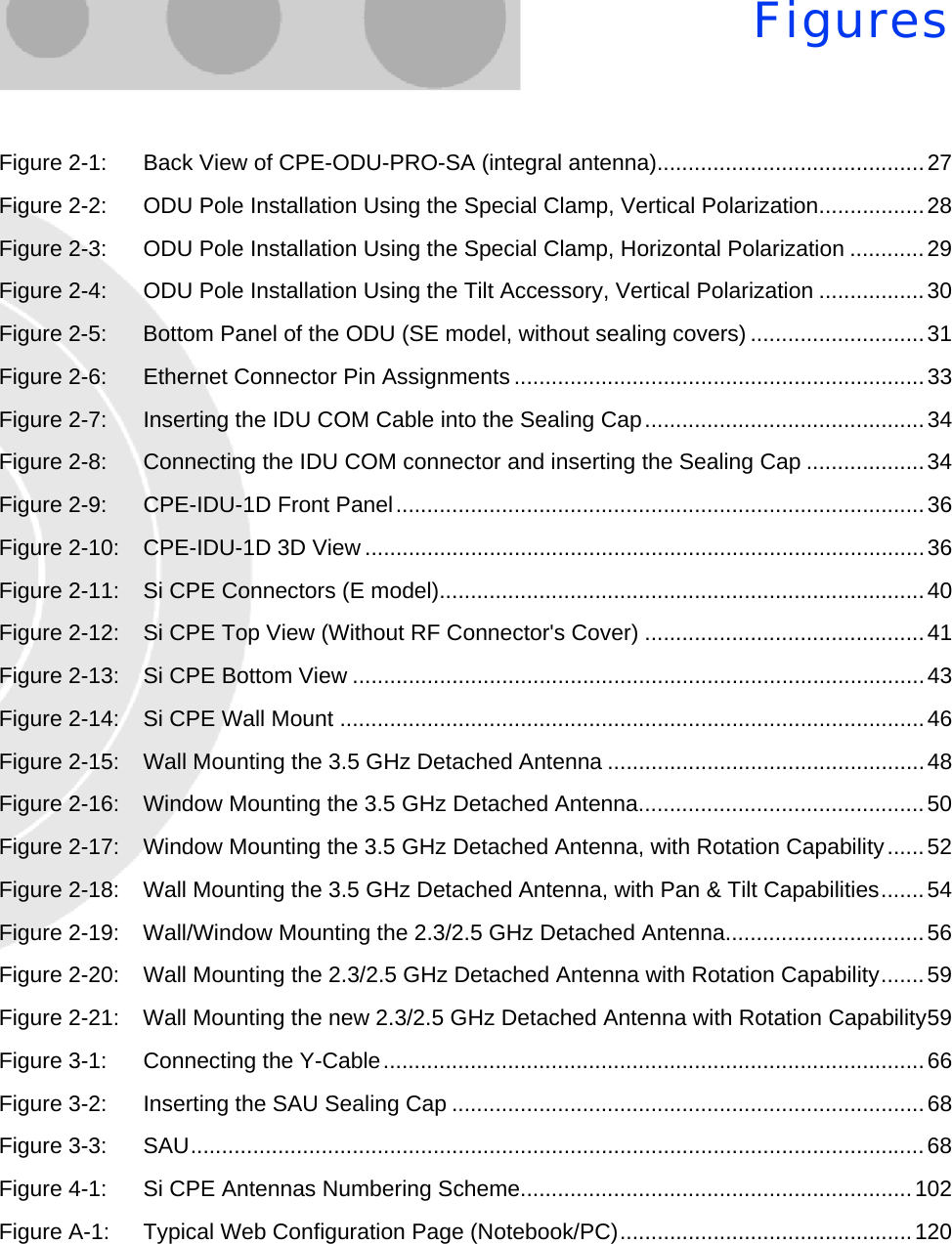 FiguresFigure 2-1: Back View of CPE-ODU-PRO-SA (integral antenna)...........................................27Figure 2-2: ODU Pole Installation Using the Special Clamp, Vertical Polarization.................28Figure 2-3: ODU Pole Installation Using the Special Clamp, Horizontal Polarization ............29Figure 2-4: ODU Pole Installation Using the Tilt Accessory, Vertical Polarization .................30Figure 2-5: Bottom Panel of the ODU (SE model, without sealing covers) ............................31Figure 2-6: Ethernet Connector Pin Assignments ..................................................................33Figure 2-7: Inserting the IDU COM Cable into the Sealing Cap.............................................34Figure 2-8: Connecting the IDU COM connector and inserting the Sealing Cap ...................34Figure 2-9: CPE-IDU-1D Front Panel.....................................................................................36Figure 2-10: CPE-IDU-1D 3D View ..........................................................................................36Figure 2-11: Si CPE Connectors (E model)..............................................................................40Figure 2-12: Si CPE Top View (Without RF Connector&apos;s Cover) .............................................41Figure 2-13: Si CPE Bottom View ............................................................................................43Figure 2-14: Si CPE Wall Mount ..............................................................................................46Figure 2-15: Wall Mounting the 3.5 GHz Detached Antenna ...................................................48Figure 2-16: Window Mounting the 3.5 GHz Detached Antenna..............................................50Figure 2-17: Window Mounting the 3.5 GHz Detached Antenna, with Rotation Capability......52Figure 2-18: Wall Mounting the 3.5 GHz Detached Antenna, with Pan &amp; Tilt Capabilities.......54Figure 2-19: Wall/Window Mounting the 2.3/2.5 GHz Detached Antenna................................56Figure 2-20: Wall Mounting the 2.3/2.5 GHz Detached Antenna with Rotation Capability.......59Figure 2-21: Wall Mounting the new 2.3/2.5 GHz Detached Antenna with Rotation Capability59Figure 3-1: Connecting the Y-Cable.......................................................................................66Figure 3-2: Inserting the SAU Sealing Cap ............................................................................68Figure 3-3: SAU......................................................................................................................68Figure 4-1: Si CPE Antennas Numbering Scheme...............................................................102Figure A-1: Typical Web Configuration Page (Notebook/PC)...............................................120