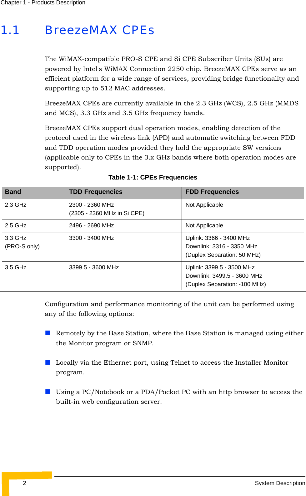 2System DescriptionChapter 1 - Products Description1.1 BreezeMAX CPEsThe WiMAX-compatible PRO-S CPE and Si CPE Subscriber Units (SUs) are powered by Intel&apos;s WiMAX Connection 2250 chip. BreezeMAX CPEs serve as an efficient platform for a wide range of services, providing bridge functionality and supporting up to 512 MAC addresses.BreezeMAX CPEs are currently available in the 2.3 GHz (WCS), 2.5 GHz (MMDS and MCS), 3.3 GHz and 3.5 GHz frequency bands.BreezeMAX CPEs support dual operation modes, enabling detection of the protocol used in the wireless link (APD) and automatic switching between FDD and TDD operation modes provided they hold the appropriate SW versions (applicable only to CPEs in the 3.x GHz bands where both operation modes are supported).Configuration and performance monitoring of the unit can be performed using any of the following options:Remotely by the Base Station, where the Base Station is managed using either the Monitor program or SNMP.Locally via the Ethernet port, using Telnet to access the Installer Monitor program.Using a PC/Notebook or a PDA/Pocket PC with an http browser to access the built-in web configuration server.Table 1-1: CPEs FrequenciesBand TDD Frequencies FDD Frequencies2.3 GHz 2300 - 2360 MHz (2305 - 2360 MHz in Si CPE)Not Applicable2.5 GHz 2496 - 2690 MHz Not Applicable3.3 GHz (PRO-S only)3300 - 3400 MHz Uplink: 3366 - 3400 MHzDownlink: 3316 - 3350 MHz(Duplex Separation: 50 MHz)3.5 GHz 3399.5 - 3600 MHz Uplink: 3399.5 - 3500 MHzDownlink: 3499.5 - 3600 MHz(Duplex Separation: -100 MHz)