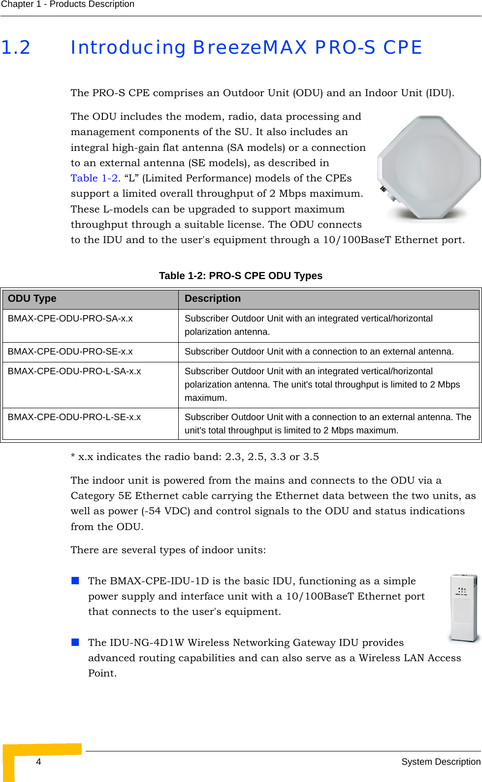 4System DescriptionChapter 1 - Products Description1.2 Introducing BreezeMAX PRO-S CPEThe PRO-S CPE comprises an Outdoor Unit (ODU) and an Indoor Unit (IDU).The ODU includes the modem, radio, data processing and management components of the SU. It also includes an integral high-gain flat antenna (SA models) or a connection to an external antenna (SE models), as described in Table 1-2. “L” (Limited Performance) models of the CPEs support a limited overall throughput of 2 Mbps maximum. These L-models can be upgraded to support maximum throughput through a suitable license. The ODU connects to the IDU and to the user&apos;s equipment through a 10/100BaseT Ethernet port.* x.x indicates the radio band: 2.3, 2.5, 3.3 or 3.5The indoor unit is powered from the mains and connects to the ODU via a Category 5E Ethernet cable carrying the Ethernet data between the two units, as well as power (-54 VDC) and control signals to the ODU and status indications from the ODU. There are several types of indoor units:The BMAX-CPE-IDU-1D is the basic IDU, functioning as a simple power supply and interface unit with a 10/100BaseT Ethernet port that connects to the user&apos;s equipment. The IDU-NG-4D1W Wireless Networking Gateway IDU provides advanced routing capabilities and can also serve as a Wireless LAN Access Point.Table 1-2: PRO-S CPE ODU Types ODU Type DescriptionBMAX-CPE-ODU-PRO-SA-x.x Subscriber Outdoor Unit with an integrated vertical/horizontal polarization antenna. BMAX-CPE-ODU-PRO-SE-x.x Subscriber Outdoor Unit with a connection to an external antenna. BMAX-CPE-ODU-PRO-L-SA-x.x Subscriber Outdoor Unit with an integrated vertical/horizontal polarization antenna. The unit&apos;s total throughput is limited to 2 Mbps maximum.BMAX-CPE-ODU-PRO-L-SE-x.x Subscriber Outdoor Unit with a connection to an external antenna. The unit&apos;s total throughput is limited to 2 Mbps maximum.