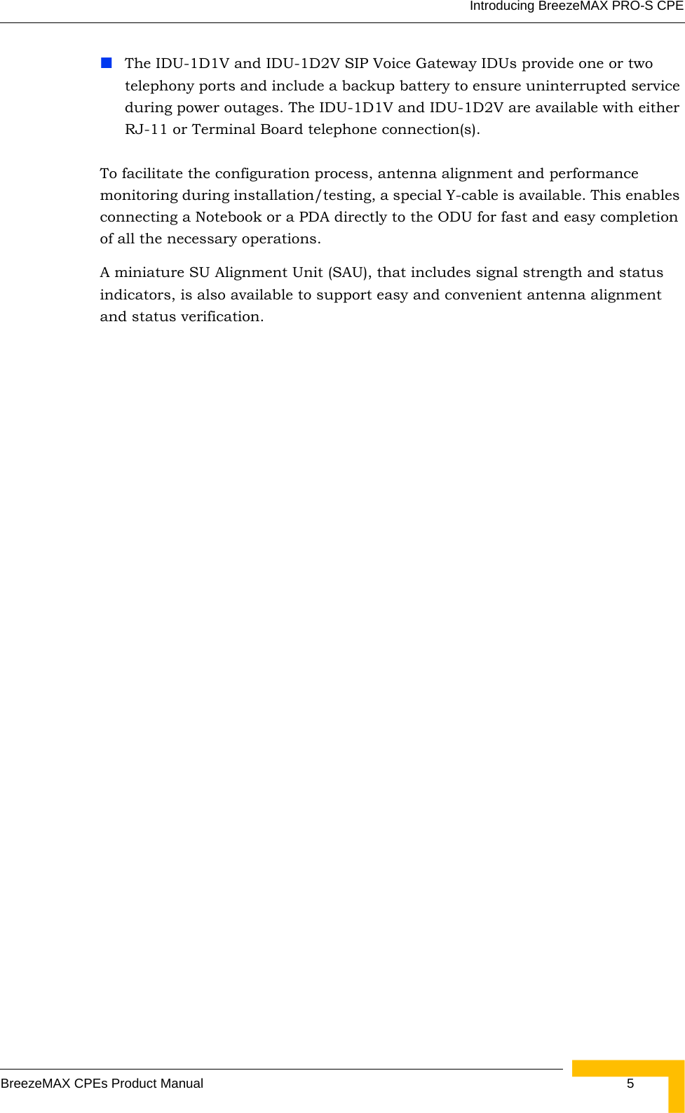 Introducing BreezeMAX PRO-S CPEBreezeMAX CPEs Product Manual  5The IDU-1D1V and IDU-1D2V SIP Voice Gateway IDUs provide one or two telephony ports and include a backup battery to ensure uninterrupted service during power outages. The IDU-1D1V and IDU-1D2V are available with either RJ-11 or Terminal Board telephone connection(s).To facilitate the configuration process, antenna alignment and performance monitoring during installation/testing, a special Y-cable is available. This enables connecting a Notebook or a PDA directly to the ODU for fast and easy completion of all the necessary operations.A miniature SU Alignment Unit (SAU), that includes signal strength and status indicators, is also available to support easy and convenient antenna alignment and status verification.