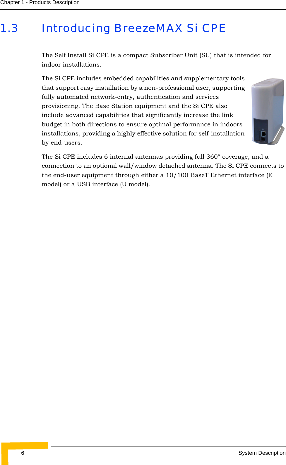 6System DescriptionChapter 1 - Products Description1.3 Introducing BreezeMAX Si CPEThe Self Install Si CPE is a compact Subscriber Unit (SU) that is intended for indoor installations. The Si CPE includes embedded capabilities and supplementary tools that support easy installation by a non-professional user, supporting fully automated network-entry, authentication and services provisioning. The Base Station equipment and the Si CPE also include advanced capabilities that significantly increase the link budget in both directions to ensure optimal performance in indoors installations, providing a highly effective solution for self-installation by end-users.The Si CPE includes 6 internal antennas providing full 360° coverage, and a connection to an optional wall/window detached antenna. The Si CPE connects to the end-user equipment through either a 10/100 BaseT Ethernet interface (E model) or a USB interface (U model).