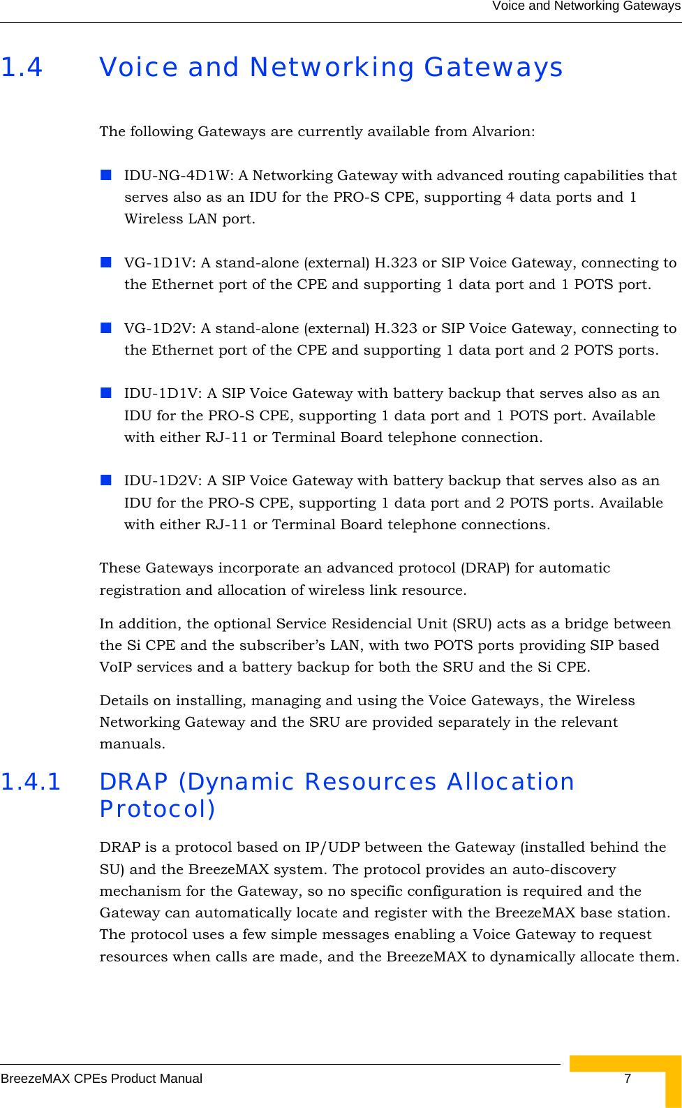 Voice and Networking GatewaysBreezeMAX CPEs Product Manual  71.4 Voice and Networking GatewaysThe following Gateways are currently available from Alvarion:IDU-NG-4D1W: A Networking Gateway with advanced routing capabilities that serves also as an IDU for the PRO-S CPE, supporting 4 data ports and 1 Wireless LAN port.VG-1D1V: A stand-alone (external) H.323 or SIP Voice Gateway, connecting to the Ethernet port of the CPE and supporting 1 data port and 1 POTS port.VG-1D2V: A stand-alone (external) H.323 or SIP Voice Gateway, connecting to the Ethernet port of the CPE and supporting 1 data port and 2 POTS ports.IDU-1D1V: A SIP Voice Gateway with battery backup that serves also as an IDU for the PRO-S CPE, supporting 1 data port and 1 POTS port. Available with either RJ-11 or Terminal Board telephone connection.IDU-1D2V: A SIP Voice Gateway with battery backup that serves also as an IDU for the PRO-S CPE, supporting 1 data port and 2 POTS ports. Available with either RJ-11 or Terminal Board telephone connections.These Gateways incorporate an advanced protocol (DRAP) for automatic registration and allocation of wireless link resource.In addition, the optional Service Residencial Unit (SRU) acts as a bridge between the Si CPE and the subscriber’s LAN, with two POTS ports providing SIP based VoIP services and a battery backup for both the SRU and the Si CPE. Details on installing, managing and using the Voice Gateways, the Wireless Networking Gateway and the SRU are provided separately in the relevant manuals.1.4.1 DRAP (Dynamic Resources Allocation Protocol)DRAP is a protocol based on IP/UDP between the Gateway (installed behind the SU) and the BreezeMAX system. The protocol provides an auto-discovery mechanism for the Gateway, so no specific configuration is required and the Gateway can automatically locate and register with the BreezeMAX base station. The protocol uses a few simple messages enabling a Voice Gateway to request resources when calls are made, and the BreezeMAX to dynamically allocate them.