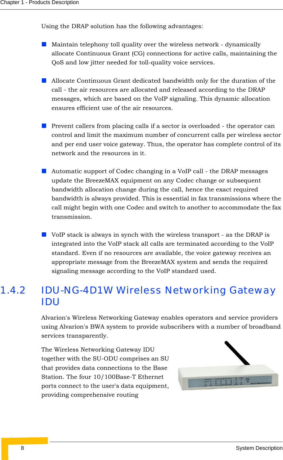 8System DescriptionChapter 1 - Products DescriptionUsing the DRAP solution has the following advantages:Maintain telephony toll quality over the wireless network - dynamically allocate Continuous Grant (CG) connections for active calls, maintaining the QoS and low jitter needed for toll-quality voice services.Allocate Continuous Grant dedicated bandwidth only for the duration of the call - the air resources are allocated and released according to the DRAP messages, which are based on the VoIP signaling. This dynamic allocation ensures efficient use of the air resources.Prevent callers from placing calls if a sector is overloaded - the operator can control and limit the maximum number of concurrent calls per wireless sector and per end user voice gateway. Thus, the operator has complete control of its network and the resources in it.Automatic support of Codec changing in a VoIP call - the DRAP messages update the BreezeMAX equipment on any Codec change or subsequent bandwidth allocation change during the call, hence the exact required bandwidth is always provided. This is essential in fax transmissions where the call might begin with one Codec and switch to another to accommodate the fax transmission.VoIP stack is always in synch with the wireless transport - as the DRAP is integrated into the VoIP stack all calls are terminated according to the VoIP standard. Even if no resources are available, the voice gateway receives an appropriate message from the BreezeMAX system and sends the required signaling message according to the VoIP standard used.1.4.2 IDU-NG-4D1W Wireless Networking Gateway IDUAlvarion&apos;s Wireless Networking Gateway enables operators and service providers using Alvarion&apos;s BWA system to provide subscribers with a number of broadband services transparently. The Wireless Networking Gateway IDU together with the SU-ODU comprises an SU that provides data connections to the Base Station. The four 10/100Base-T Ethernet ports connect to the user&apos;s data equipment, providing comprehensive routing 