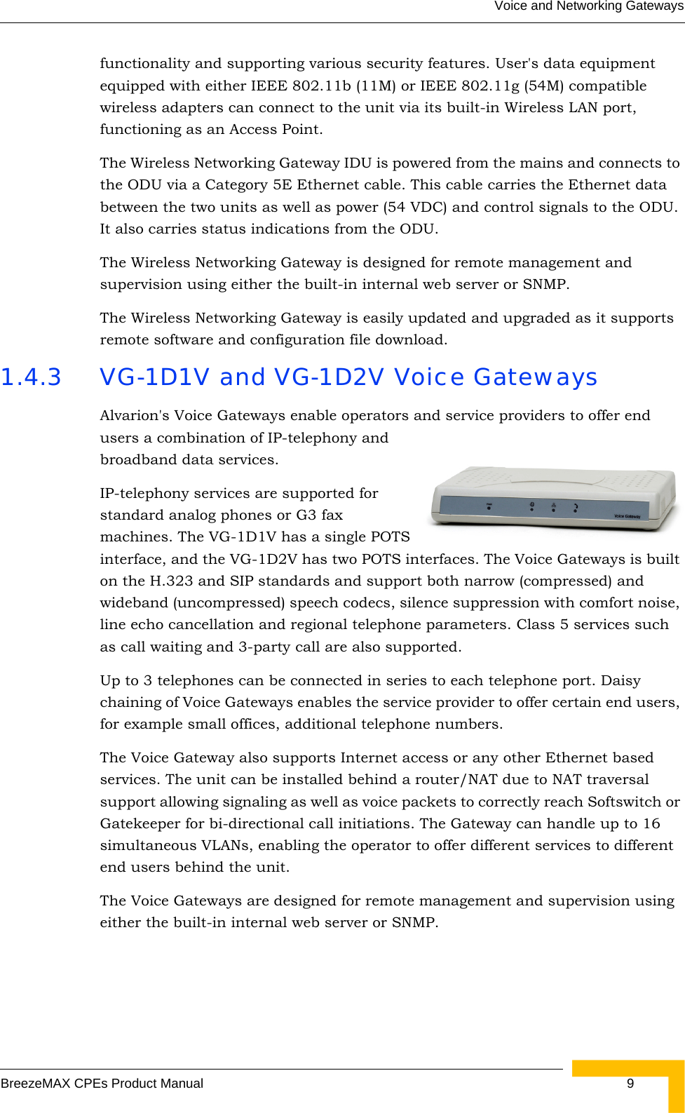 Voice and Networking GatewaysBreezeMAX CPEs Product Manual  9functionality and supporting various security features. User&apos;s data equipment equipped with either IEEE 802.11b (11M) or IEEE 802.11g (54M) compatible wireless adapters can connect to the unit via its built-in Wireless LAN port, functioning as an Access Point. The Wireless Networking Gateway IDU is powered from the mains and connects to the ODU via a Category 5E Ethernet cable. This cable carries the Ethernet data between the two units as well as power (54 VDC) and control signals to the ODU. It also carries status indications from the ODU. The Wireless Networking Gateway is designed for remote management and supervision using either the built-in internal web server or SNMP.The Wireless Networking Gateway is easily updated and upgraded as it supports remote software and configuration file download.1.4.3 VG-1D1V and VG-1D2V Voice GatewaysAlvarion&apos;s Voice Gateways enable operators and service providers to offer end users a combination of IP-telephony and broadband data services.IP-telephony services are supported for standard analog phones or G3 fax machines. The VG-1D1V has a single POTS interface, and the VG-1D2V has two POTS interfaces. The Voice Gateways is built on the H.323 and SIP standards and support both narrow (compressed) and wideband (uncompressed) speech codecs, silence suppression with comfort noise, line echo cancellation and regional telephone parameters. Class 5 services such as call waiting and 3-party call are also supported. Up to 3 telephones can be connected in series to each telephone port. Daisy chaining of Voice Gateways enables the service provider to offer certain end users, for example small offices, additional telephone numbers.The Voice Gateway also supports Internet access or any other Ethernet based services. The unit can be installed behind a router/NAT due to NAT traversal support allowing signaling as well as voice packets to correctly reach Softswitch or Gatekeeper for bi-directional call initiations. The Gateway can handle up to 16 simultaneous VLANs, enabling the operator to offer different services to different end users behind the unit.The Voice Gateways are designed for remote management and supervision using either the built-in internal web server or SNMP.