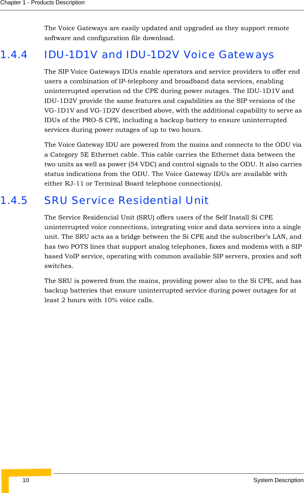 10 System DescriptionChapter 1 - Products DescriptionThe Voice Gateways are easily updated and upgraded as they support remote software and configuration file download.1.4.4 IDU-1D1V and IDU-1D2V Voice GatewaysThe SIP Voice Gateways IDUs enable operators and service providers to offer end users a combination of IP-telephony and broadband data services, enabling uninterrupted operation od the CPE during power outages. The IDU-1D1V and IDU-1D2V provide the same features and capabilities as the SIP versions of the VG-1D1V and VG-1D2V described above, with the additional capability to serve as IDUs of the PRO-S CPE, including a backup battery to ensure uninterrupted services during power outages of up to two hours.The Voice Gateway IDU are powered from the mains and connects to the ODU via a Category 5E Ethernet cable. This cable carries the Ethernet data between the two units as well as power (54 VDC) and control signals to the ODU. It also carries status indications from the ODU. The Voice Gateway IDUs are available with either RJ-11 or Terminal Board telephone connection(s).1.4.5 SRU Service Residential UnitThe Service Residencial Unit (SRU) offers users of the Self Install Si CPE uninterrupted voice connections, integrating voice and data services into a single unit. The SRU acts as a bridge between the Si CPE and the subscriber’s LAN, and has two POTS lines that support analog telephones, faxes and modems with a SIP based VoIP service, operating with common available SIP servers, proxies and soft switches.The SRU is powered from the mains, providing power also to the Si CPE, and has backup batteries that ensure uninterrupted service during power outages for at least 2 hours with 10% voice calls.