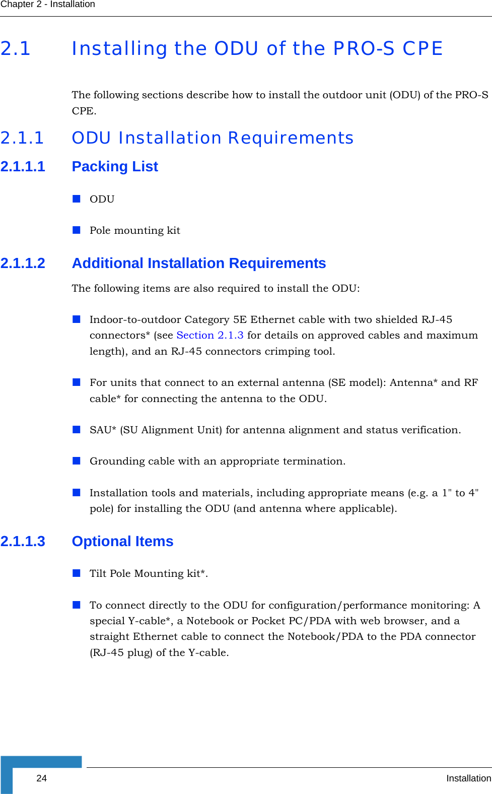 24 InstallationChapter 2 - Installation2.1 Installing the ODU of the PRO-S CPEThe following sections describe how to install the outdoor unit (ODU) of the PRO-S CPE.2.1.1 ODU Installation Requirements2.1.1.1 Packing ListODU Pole mounting kit2.1.1.2 Additional Installation RequirementsThe following items are also required to install the ODU:Indoor-to-outdoor Category 5E Ethernet cable with two shielded RJ-45 connectors* (see Section 2.1.3 for details on approved cables and maximum length), and an RJ-45 connectors crimping tool.For units that connect to an external antenna (SE model): Antenna* and RF cable* for connecting the antenna to the ODU.SAU* (SU Alignment Unit) for antenna alignment and status verification.Grounding cable with an appropriate termination.Installation tools and materials, including appropriate means (e.g. a 1&quot; to 4&quot; pole) for installing the ODU (and antenna where applicable).2.1.1.3 Optional ItemsTilt Pole Mounting kit*.To connect directly to the ODU for configuration/performance monitoring: A special Y-cable*, a Notebook or Pocket PC/PDA with web browser, and a straight Ethernet cable to connect the Notebook/PDA to the PDA connector (RJ-45 plug) of the Y-cable.