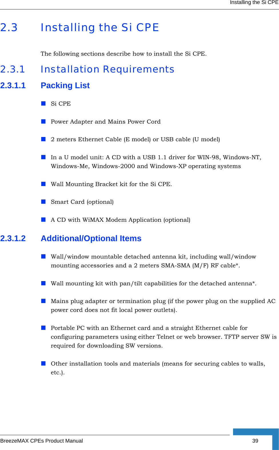 Installing the Si CPEBreezeMAX CPEs Product Manual 392.3 Installing the Si CPEThe following sections describe how to install the Si CPE.2.3.1 Installation Requirements2.3.1.1 Packing ListSi CPEPower Adapter and Mains Power Cord2 meters Ethernet Cable (E model) or USB cable (U model)In a U model unit: A CD with a USB 1.1 driver for WIN-98, Windows-NT, Windows-Me, Windows-2000 and Windows-XP operating systemsWall Mounting Bracket kit for the Si CPE.Smart Card (optional)A CD with WiMAX Modem Application (optional)2.3.1.2 Additional/Optional ItemsWall/window mountable detached antenna kit, including wall/window mounting accessories and a 2 meters SMA-SMA (M/F) RF cable*.Wall mounting kit with pan/tilt capabilities for the detached antenna*.Mains plug adapter or termination plug (if the power plug on the supplied AC power cord does not fit local power outlets).Portable PC with an Ethernet card and a straight Ethernet cable for configuring parameters using either Telnet or web browser. TFTP server SW is required for downloading SW versions. Other installation tools and materials (means for securing cables to walls, etc.).