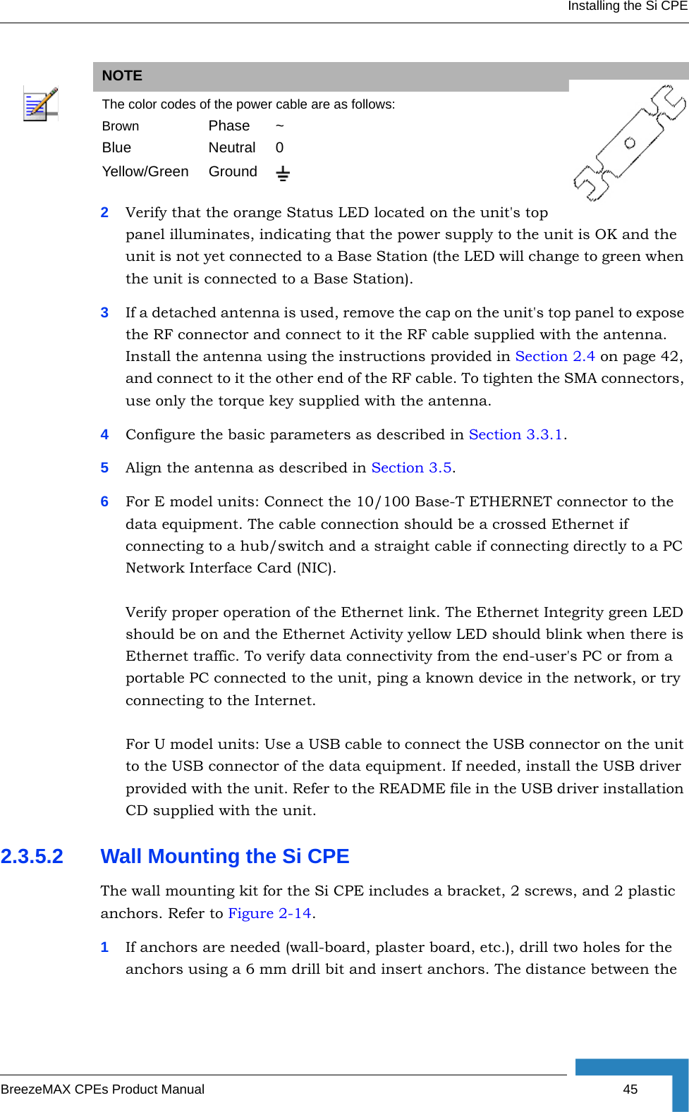 Installing the Si CPEBreezeMAX CPEs Product Manual 452Verify that the orange Status LED located on the unit&apos;s top panel illuminates, indicating that the power supply to the unit is OK and the unit is not yet connected to a Base Station (the LED will change to green when the unit is connected to a Base Station).3If a detached antenna is used, remove the cap on the unit&apos;s top panel to expose the RF connector and connect to it the RF cable supplied with the antenna. Install the antenna using the instructions provided in Section 2.4 on page 42, and connect to it the other end of the RF cable. To tighten the SMA connectors, use only the torque key supplied with the antenna. 4Configure the basic parameters as described in Section 3.3.1.5Align the antenna as described in Section 3.5.6For E model units: Connect the 10/100 Base-T ETHERNET connector to the data equipment. The cable connection should be a crossed Ethernet if connecting to a hub/switch and a straight cable if connecting directly to a PC Network Interface Card (NIC).Verify proper operation of the Ethernet link. The Ethernet Integrity green LED should be on and the Ethernet Activity yellow LED should blink when there is Ethernet traffic. To verify data connectivity from the end-user&apos;s PC or from a portable PC connected to the unit, ping a known device in the network, or try connecting to the Internet.For U model units: Use a USB cable to connect the USB connector on the unit to the USB connector of the data equipment. If needed, install the USB driver provided with the unit. Refer to the README file in the USB driver installation CD supplied with the unit.2.3.5.2 Wall Mounting the Si CPEThe wall mounting kit for the Si CPE includes a bracket, 2 screws, and 2 plastic anchors. Refer to Figure 2-14.1If anchors are needed (wall-board, plaster board, etc.), drill two holes for the anchors using a 6 mm drill bit and insert anchors. The distance between the NOTEThe color codes of the power cable are as follows:Brown Phase ~Blue Neutral 0Yellow/Green Ground