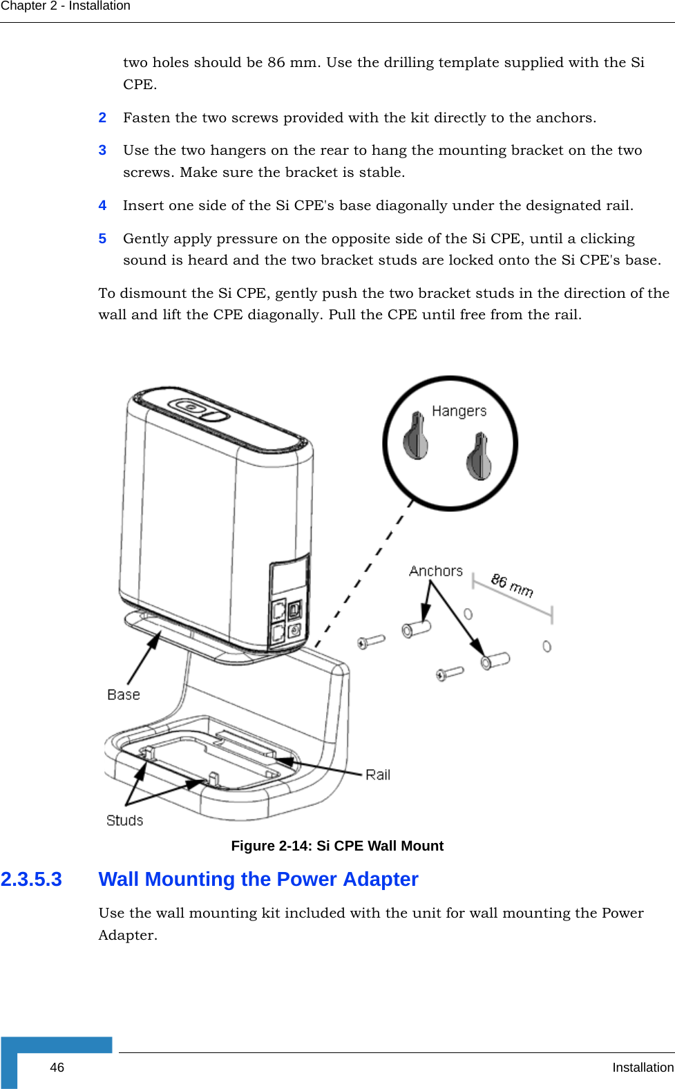 46 InstallationChapter 2 - Installationtwo holes should be 86 mm. Use the drilling template supplied with the Si CPE.2Fasten the two screws provided with the kit directly to the anchors.3Use the two hangers on the rear to hang the mounting bracket on the two screws. Make sure the bracket is stable.4Insert one side of the Si CPE&apos;s base diagonally under the designated rail.5Gently apply pressure on the opposite side of the Si CPE, until a clicking sound is heard and the two bracket studs are locked onto the Si CPE&apos;s base.To dismount the Si CPE, gently push the two bracket studs in the direction of the wall and lift the CPE diagonally. Pull the CPE until free from the rail.2.3.5.3 Wall Mounting the Power AdapterUse the wall mounting kit included with the unit for wall mounting the Power Adapter.Figure 2-14: Si CPE Wall Mount