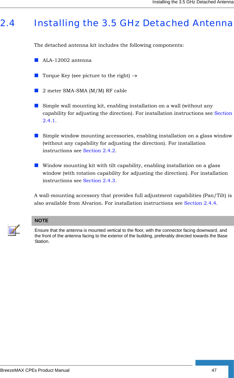 Installing the 3.5 GHz Detached AntennaBreezeMAX CPEs Product Manual 472.4 Installing the 3.5 GHz Detached AntennaThe detached antenna kit includes the following components:ALA-12002 antennaTorque Key (see picture to the right) →2 meter SMA-SMA (M/M) RF cableSimple wall mounting kit, enabling installation on a wall (without any capability for adjusting the direction). For installation instructions see Section 2.4.1.Simple window mounting accessories, enabling installation on a glass window (without any capability for adjusting the direction). For installation instructions see Section 2.4.2.Window mounting kit with tilt capability, enabling installation on a glass window (with rotation capability for adjusting the direction). For installation instructions see Section 2.4.3.A wall-mounting accessory that provides full adjustment capabilities (Pan/Tilt) is also available from Alvarion. For installation instructions see Section 2.4.4.NOTEEnsure that the antenna is mounted vertical to the floor, with the connector facing downward, and the front of the antenna facing to the exterior of the building, preferably directed towards the Base Station.