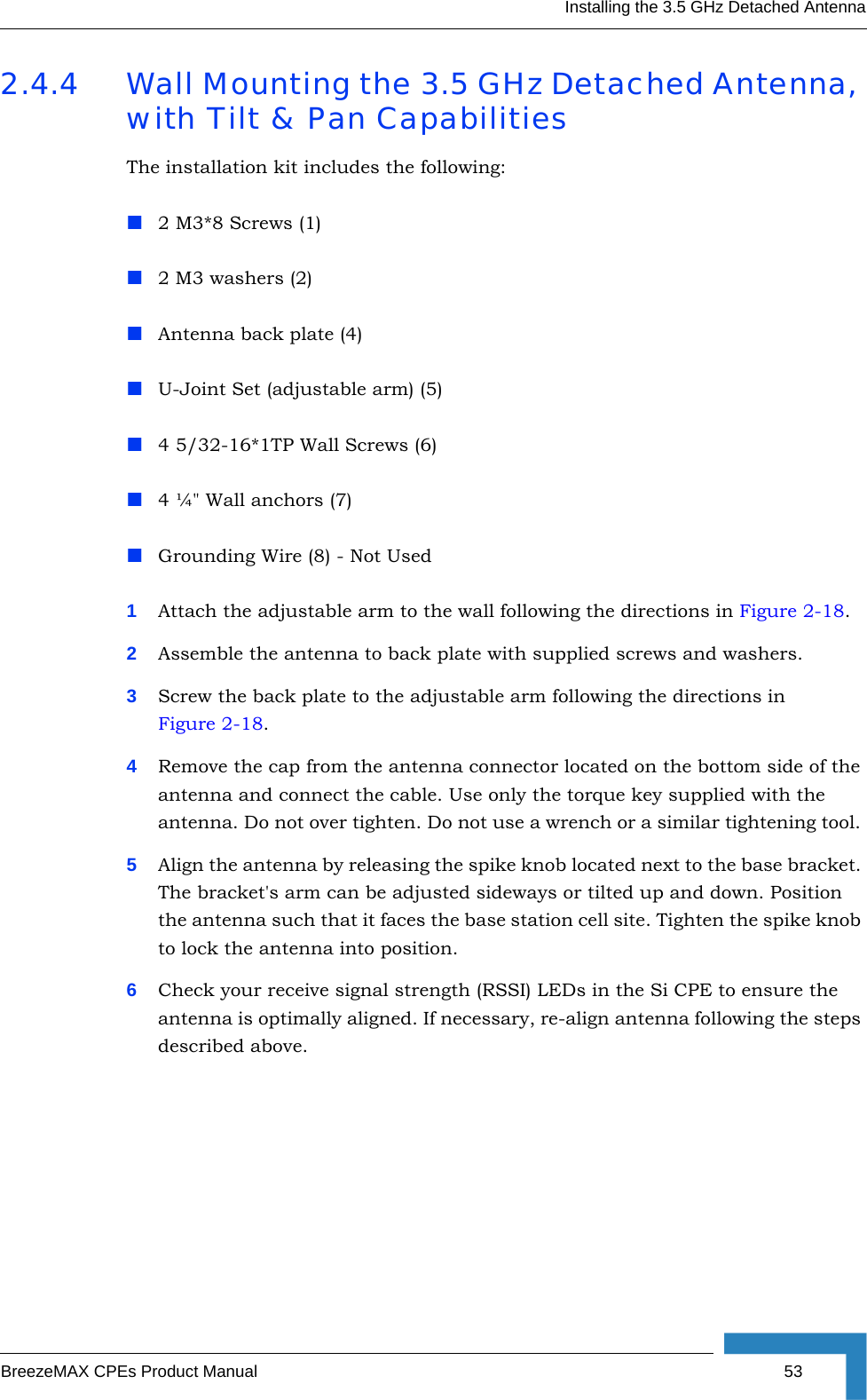 Installing the 3.5 GHz Detached AntennaBreezeMAX CPEs Product Manual 532.4.4 Wall Mounting the 3.5 GHz Detached Antenna, with Tilt &amp; Pan CapabilitiesThe installation kit includes the following:2 M3*8 Screws (1)2 M3 washers (2)Antenna back plate (4)U-Joint Set (adjustable arm) (5)4 5/32-16*1TP Wall Screws (6)4 ¼&quot; Wall anchors (7)Grounding Wire (8) - Not Used1Attach the adjustable arm to the wall following the directions in Figure 2-18. 2Assemble the antenna to back plate with supplied screws and washers. 3Screw the back plate to the adjustable arm following the directions in Figure 2-18.4Remove the cap from the antenna connector located on the bottom side of the antenna and connect the cable. Use only the torque key supplied with the antenna. Do not over tighten. Do not use a wrench or a similar tightening tool. 5Align the antenna by releasing the spike knob located next to the base bracket. The bracket&apos;s arm can be adjusted sideways or tilted up and down. Position the antenna such that it faces the base station cell site. Tighten the spike knob to lock the antenna into position. 6Check your receive signal strength (RSSI) LEDs in the Si CPE to ensure the antenna is optimally aligned. If necessary, re-align antenna following the steps described above. 