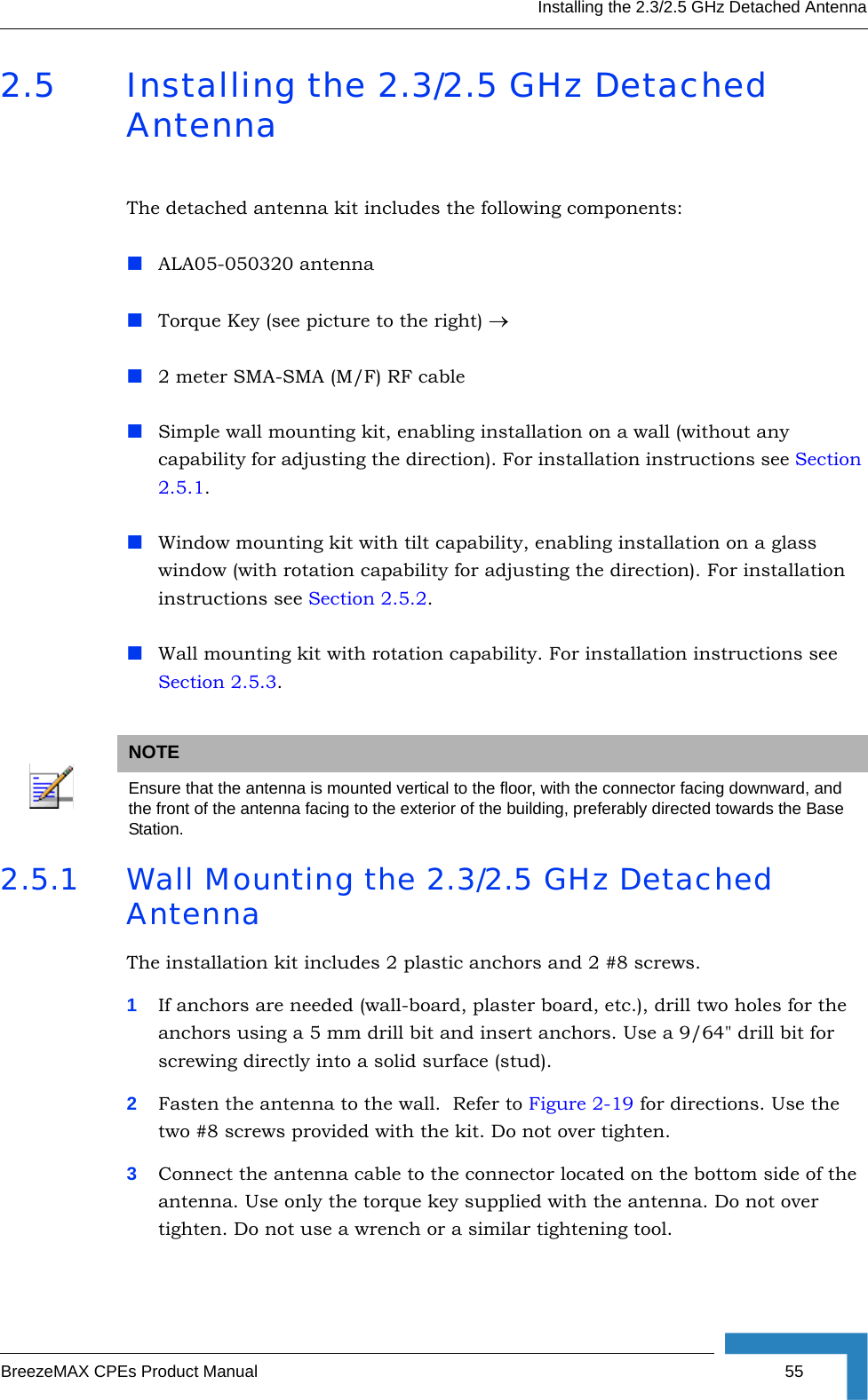 Installing the 2.3/2.5 GHz Detached AntennaBreezeMAX CPEs Product Manual 552.5 Installing the 2.3/2.5 GHz Detached AntennaThe detached antenna kit includes the following components:ALA05-050320 antennaTorque Key (see picture to the right) →2 meter SMA-SMA (M/F) RF cableSimple wall mounting kit, enabling installation on a wall (without any capability for adjusting the direction). For installation instructions see Section 2.5.1.Window mounting kit with tilt capability, enabling installation on a glass window (with rotation capability for adjusting the direction). For installation instructions see Section 2.5.2.Wall mounting kit with rotation capability. For installation instructions see Section 2.5.3.2.5.1 Wall Mounting the 2.3/2.5 GHz Detached AntennaThe installation kit includes 2 plastic anchors and 2 #8 screws.1If anchors are needed (wall-board, plaster board, etc.), drill two holes for the anchors using a 5 mm drill bit and insert anchors. Use a 9/64&quot; drill bit for screwing directly into a solid surface (stud).2Fasten the antenna to the wall.  Refer to Figure 2-19 for directions. Use the two #8 screws provided with the kit. Do not over tighten. 3Connect the antenna cable to the connector located on the bottom side of the antenna. Use only the torque key supplied with the antenna. Do not over tighten. Do not use a wrench or a similar tightening tool.NOTEEnsure that the antenna is mounted vertical to the floor, with the connector facing downward, and the front of the antenna facing to the exterior of the building, preferably directed towards the Base Station.