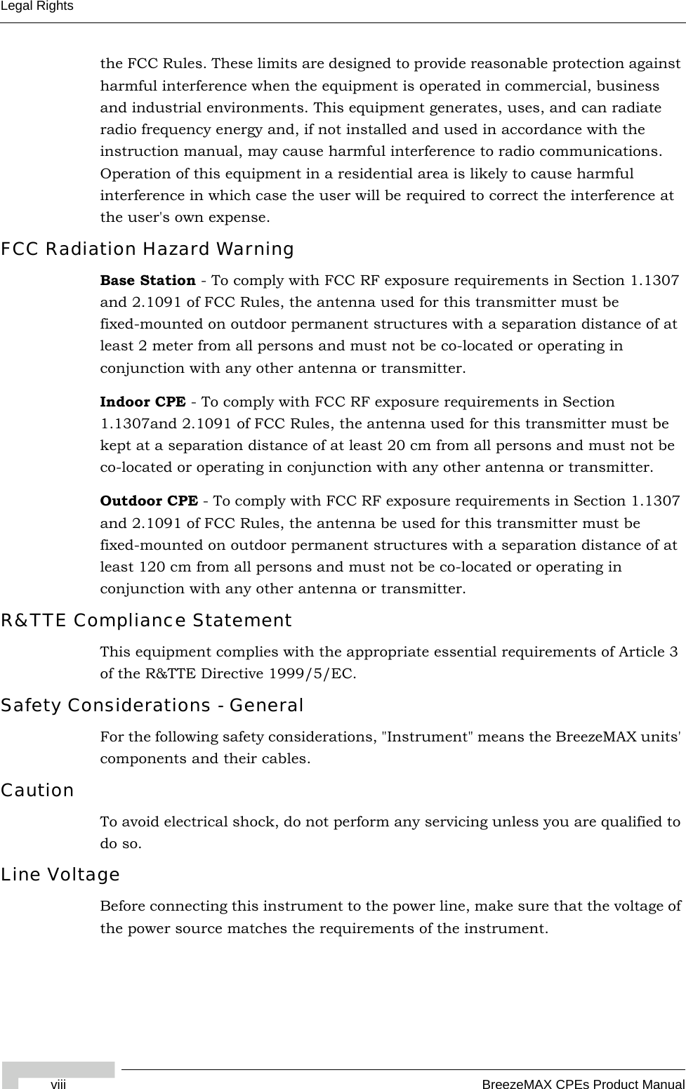 viii BreezeMAX CPEs Product ManualLegal Rightsthe FCC Rules. These limits are designed to provide reasonable protection against harmful interference when the equipment is operated in commercial, business and industrial environments. This equipment generates, uses, and can radiate radio frequency energy and, if not installed and used in accordance with the instruction manual, may cause harmful interference to radio communications. Operation of this equipment in a residential area is likely to cause harmful interference in which case the user will be required to correct the interference at the user&apos;s own expense.FCC Radiation Hazard Warning Base Station - To comply with FCC RF exposure requirements in Section 1.1307 and 2.1091 of FCC Rules, the antenna used for this transmitter must be fixed-mounted on outdoor permanent structures with a separation distance of at least 2 meter from all persons and must not be co-located or operating in conjunction with any other antenna or transmitter.Indoor CPE - To comply with FCC RF exposure requirements in Section 1.1307and 2.1091 of FCC Rules, the antenna used for this transmitter must be kept at a separation distance of at least 20 cm from all persons and must not be co-located or operating in conjunction with any other antenna or transmitter.Outdoor CPE - To comply with FCC RF exposure requirements in Section 1.1307 and 2.1091 of FCC Rules, the antenna be used for this transmitter must be fixed-mounted on outdoor permanent structures with a separation distance of at least 120 cm from all persons and must not be co-located or operating in conjunction with any other antenna or transmitter.R&amp;TTE Compliance StatementThis equipment complies with the appropriate essential requirements of Article 3 of the R&amp;TTE Directive 1999/5/EC.Safety Considerations - GeneralFor the following safety considerations, &quot;Instrument&quot; means the BreezeMAX units&apos; components and their cables.CautionTo avoid electrical shock, do not perform any servicing unless you are qualified to do so.Line VoltageBefore connecting this instrument to the power line, make sure that the voltage of the power source matches the requirements of the instrument.