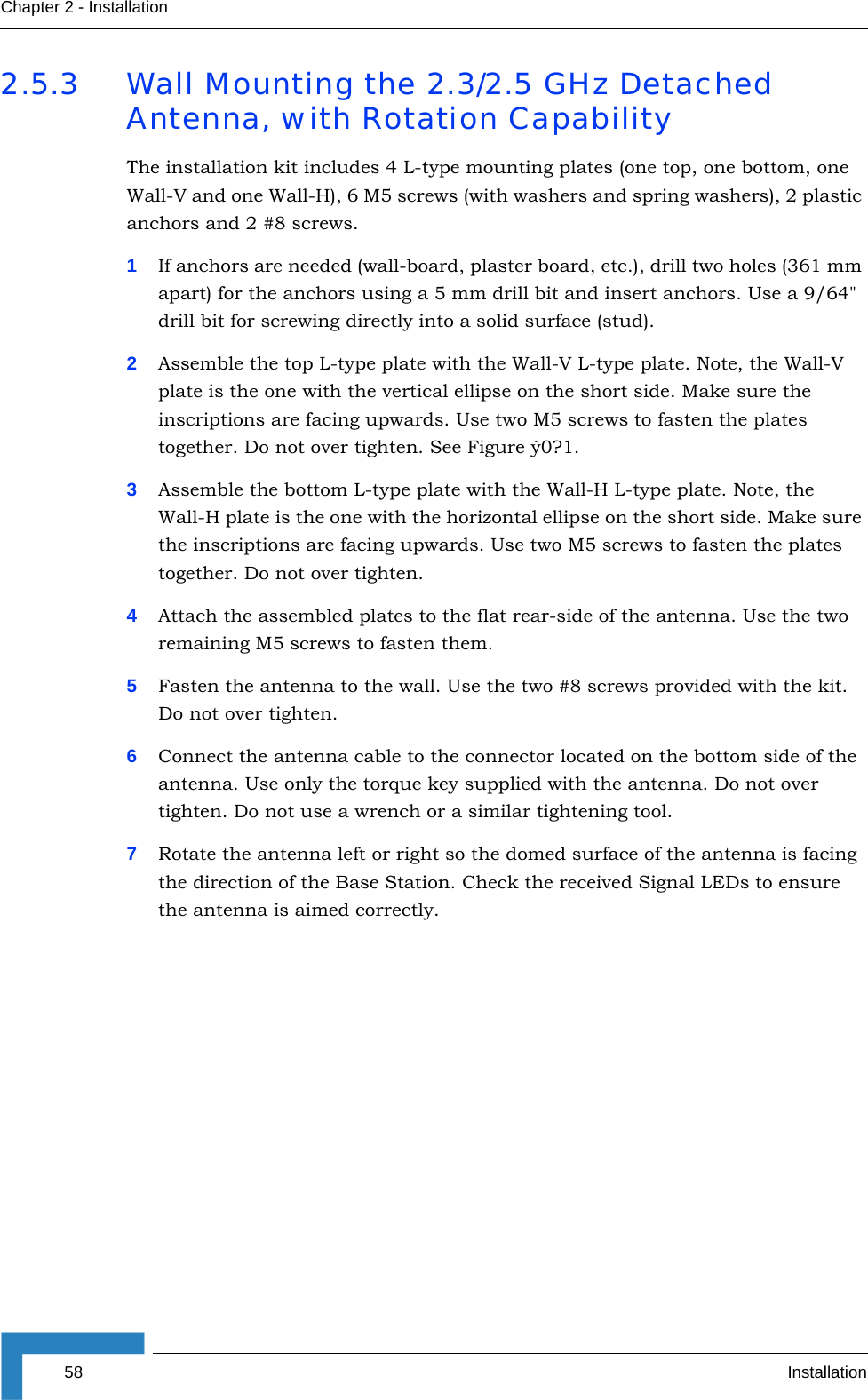58 InstallationChapter 2 - Installation2.5.3 Wall Mounting the 2.3/2.5 GHz Detached Antenna, with Rotation CapabilityThe installation kit includes 4 L-type mounting plates (one top, one bottom, one Wall-V and one Wall-H), 6 M5 screws (with washers and spring washers), 2 plastic anchors and 2 #8 screws.1If anchors are needed (wall-board, plaster board, etc.), drill two holes (361 mm apart) for the anchors using a 5 mm drill bit and insert anchors. Use a 9/64&quot; drill bit for screwing directly into a solid surface (stud).2Assemble the top L-type plate with the Wall-V L-type plate. Note, the Wall-V plate is the one with the vertical ellipse on the short side. Make sure the inscriptions are facing upwards. Use two M5 screws to fasten the plates together. Do not over tighten. See Figure ý0?1.3Assemble the bottom L-type plate with the Wall-H L-type plate. Note, the Wall-H plate is the one with the horizontal ellipse on the short side. Make sure the inscriptions are facing upwards. Use two M5 screws to fasten the plates together. Do not over tighten.4Attach the assembled plates to the flat rear-side of the antenna. Use the two remaining M5 screws to fasten them.5Fasten the antenna to the wall. Use the two #8 screws provided with the kit. Do not over tighten.6Connect the antenna cable to the connector located on the bottom side of the antenna. Use only the torque key supplied with the antenna. Do not over tighten. Do not use a wrench or a similar tightening tool.7Rotate the antenna left or right so the domed surface of the antenna is facing the direction of the Base Station. Check the received Signal LEDs to ensure the antenna is aimed correctly.