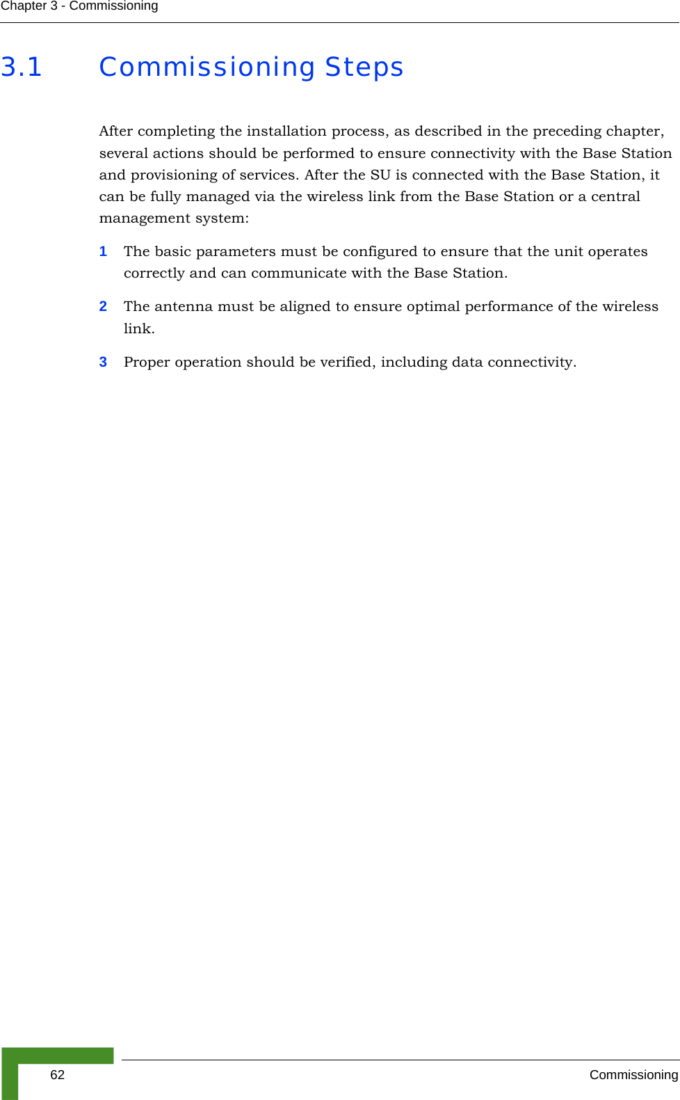 62 CommissioningChapter 3 - Commissioning3.1 Commissioning StepsAfter completing the installation process, as described in the preceding chapter, several actions should be performed to ensure connectivity with the Base Station and provisioning of services. After the SU is connected with the Base Station, it can be fully managed via the wireless link from the Base Station or a central management system:1The basic parameters must be configured to ensure that the unit operates correctly and can communicate with the Base Station.2The antenna must be aligned to ensure optimal performance of the wireless link.3Proper operation should be verified, including data connectivity.