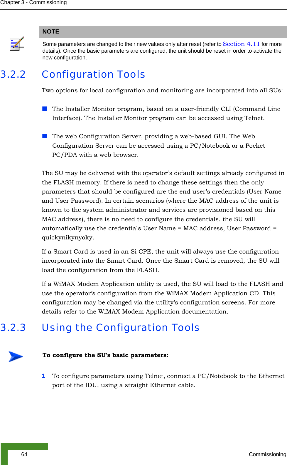 64 CommissioningChapter 3 - Commissioning3.2.2 Configuration ToolsTwo options for local configuration and monitoring are incorporated into all SUs:The Installer Monitor program, based on a user-friendly CLI (Command Line Interface). The Installer Monitor program can be accessed using Telnet.The web Configuration Server, providing a web-based GUI. The Web Configuration Server can be accessed using a PC/Notebook or a Pocket PC/PDA with a web browser.The SU may be delivered with the operator’s default settings already configured in the FLASH memory. If there is need to change these settings then the only parameters that should be configured are the end user’s credentials (User Name and User Password). In certain scenarios (where the MAC address of the unit is known to the system administrator and services are provisioned based on this MAC address), there is no need to configure the credentials. the SU will automatically use the credentials User Name = MAC address, User Password = quickynikynyoky.If a Smart Card is used in an Si CPE, the unit will always use the configuration incorporated into the Smart Card. Once the Smart Card is removed, the SU will load the configuration from the FLASH.If a WiMAX Modem Application utility is used, the SU will load to the FLASH and use the operator’s configuration from the WiMAX Modem Application CD. This configuration may be changed via the utility’s configuration screens. For more details refer to the WiMAX Modem Application documentation.3.2.3 Using the Configuration Tools1To configure parameters using Telnet, connect a PC/Notebook to the Ethernet port of the IDU, using a straight Ethernet cable. NOTESome parameters are changed to their new values only after reset (refer to Section 4.11 for more details). Once the basic parameters are configured, the unit should be reset in order to activate the new configuration.To configure the SU&apos;s basic parameters: