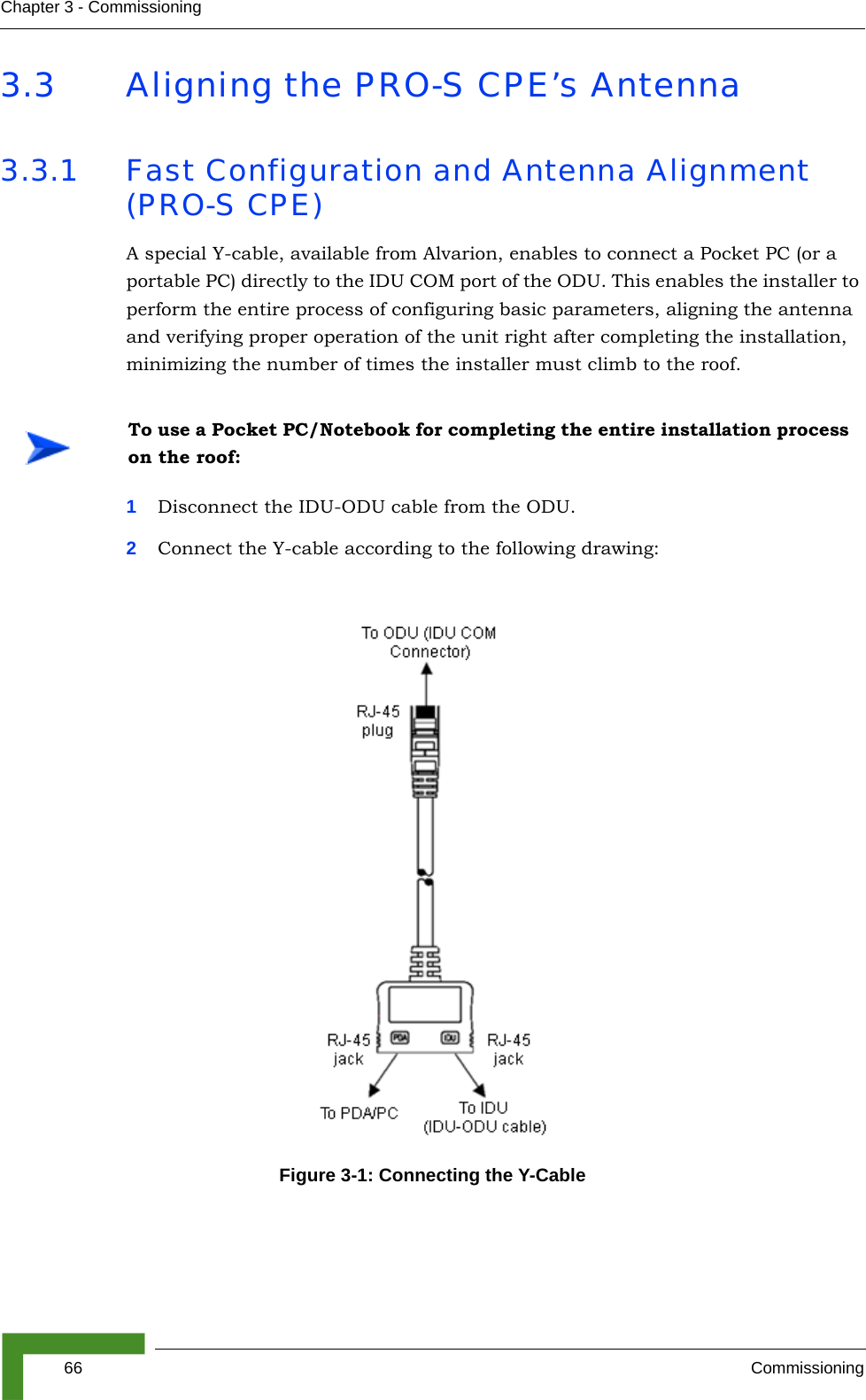 66 CommissioningChapter 3 - Commissioning3.3 Aligning the PRO-S CPE’s Antenna3.3.1 Fast Configuration and Antenna Alignment (PRO-S CPE)A special Y-cable, available from Alvarion, enables to connect a Pocket PC (or a portable PC) directly to the IDU COM port of the ODU. This enables the installer to perform the entire process of configuring basic parameters, aligning the antenna and verifying proper operation of the unit right after completing the installation, minimizing the number of times the installer must climb to the roof.1Disconnect the IDU-ODU cable from the ODU.2Connect the Y-cable according to the following drawing: To use a Pocket PC/Notebook for completing the entire installation process on the roof:Figure 3-1: Connecting the Y-Cable