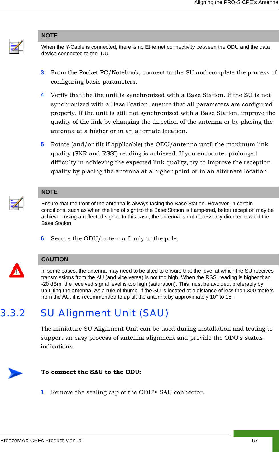 Aligning the PRO-S CPE’s AntennaBreezeMAX CPEs Product Manual 673From the Pocket PC/Notebook, connect to the SU and complete the process of configuring basic parameters.4Verify that the the unit is synchronized with a Base Station. If the SU is not synchronized with a Base Station, ensure that all parameters are configured properly. If the unit is still not synchronized with a Base Station, improve the quality of the link by changing the direction of the antenna or by placing the antenna at a higher or in an alternate location.5Rotate (and/or tilt if applicable) the ODU/antenna until the maximum link quality (SNR and RSSI) reading is achieved. If you encounter prolonged difficulty in achieving the expected link quality, try to improve the reception quality by placing the antenna at a higher point or in an alternate location.6Secure the ODU/antenna firmly to the pole.3.3.2 SU Alignment Unit (SAU)The miniature SU Alignment Unit can be used during installation and testing to support an easy process of antenna alignment and provide the ODU&apos;s status indications.1Remove the sealing cap of the ODU&apos;s SAU connector.NOTEWhen the Y-Cable is connected, there is no Ethernet connectivity between the ODU and the data device connected to the IDU.NOTEEnsure that the front of the antenna is always facing the Base Station. However, in certain conditions, such as when the line of sight to the Base Station is hampered, better reception may be achieved using a reflected signal. In this case, the antenna is not necessarily directed toward the Base Station.CAUTIONIn some cases, the antenna may need to be tilted to ensure that the level at which the SU receives transmissions from the AU (and vice versa) is not too high. When the RSSI reading is higher than -20 dBm, the received signal level is too high (saturation). This must be avoided, preferably by up-tilting the antenna. As a rule of thumb, if the SU is located at a distance of less than 300 meters from the AU, it is recommended to up-tilt the antenna by approximately 10° to 15°. To connect the SAU to the ODU: