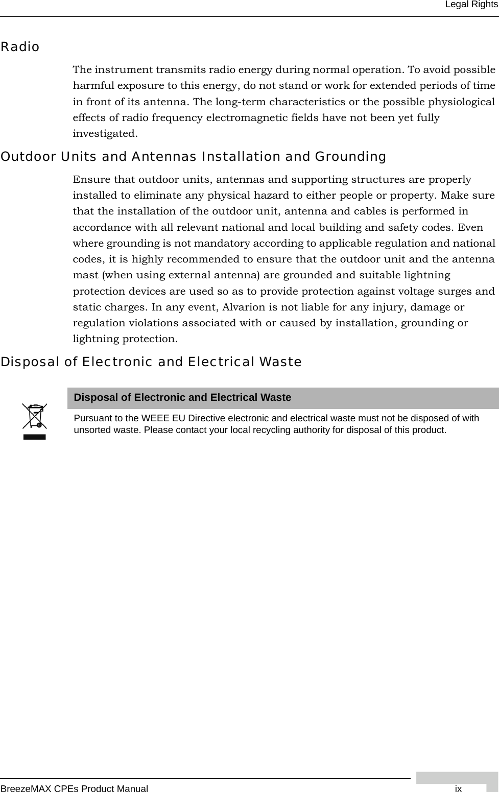 BreezeMAX CPEs Product Manual ixLegal RightsRadioThe instrument transmits radio energy during normal operation. To avoid possible harmful exposure to this energy, do not stand or work for extended periods of time in front of its antenna. The long-term characteristics or the possible physiological effects of radio frequency electromagnetic fields have not been yet fully investigated.Outdoor Units and Antennas Installation and GroundingEnsure that outdoor units, antennas and supporting structures are properly installed to eliminate any physical hazard to either people or property. Make sure that the installation of the outdoor unit, antenna and cables is performed in accordance with all relevant national and local building and safety codes. Even where grounding is not mandatory according to applicable regulation and national codes, it is highly recommended to ensure that the outdoor unit and the antenna mast (when using external antenna) are grounded and suitable lightning protection devices are used so as to provide protection against voltage surges and static charges. In any event, Alvarion is not liable for any injury, damage or regulation violations associated with or caused by installation, grounding or lightning protection.Disposal of Electronic and Electrical WasteDisposal of Electronic and Electrical WastePursuant to the WEEE EU Directive electronic and electrical waste must not be disposed of with unsorted waste. Please contact your local recycling authority for disposal of this product.