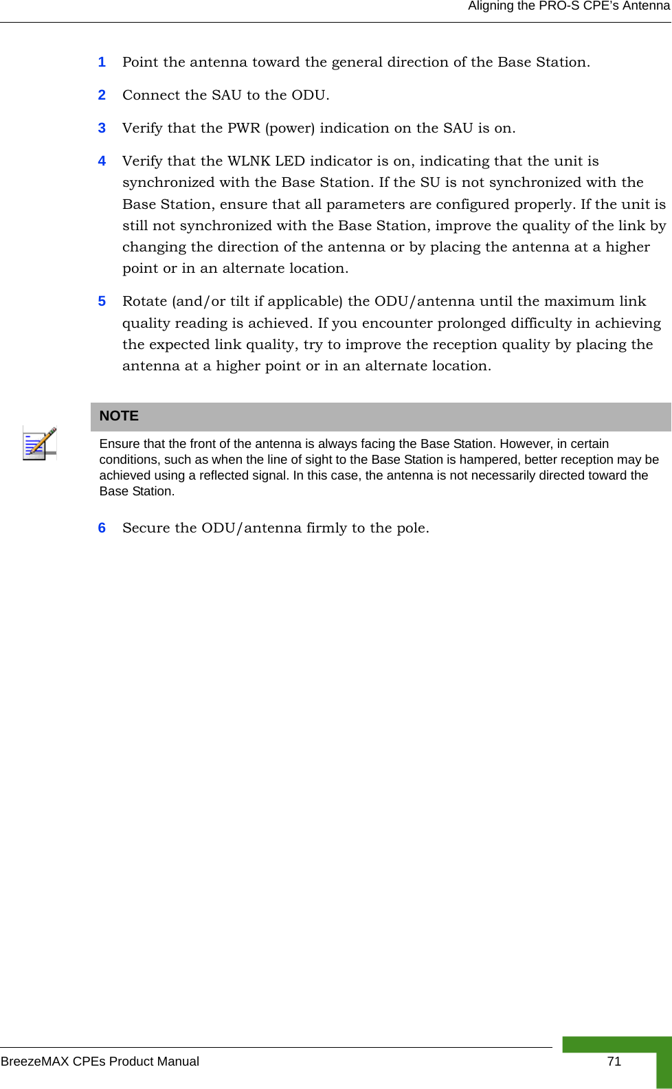 Aligning the PRO-S CPE’s AntennaBreezeMAX CPEs Product Manual 711Point the antenna toward the general direction of the Base Station.2Connect the SAU to the ODU.3Verify that the PWR (power) indication on the SAU is on. 4Verify that the WLNK LED indicator is on, indicating that the unit is synchronized with the Base Station. If the SU is not synchronized with the Base Station, ensure that all parameters are configured properly. If the unit is still not synchronized with the Base Station, improve the quality of the link by changing the direction of the antenna or by placing the antenna at a higher point or in an alternate location.5Rotate (and/or tilt if applicable) the ODU/antenna until the maximum link quality reading is achieved. If you encounter prolonged difficulty in achieving the expected link quality, try to improve the reception quality by placing the antenna at a higher point or in an alternate location.6Secure the ODU/antenna firmly to the pole.NOTEEnsure that the front of the antenna is always facing the Base Station. However, in certain conditions, such as when the line of sight to the Base Station is hampered, better reception may be achieved using a reflected signal. In this case, the antenna is not necessarily directed toward the Base Station.