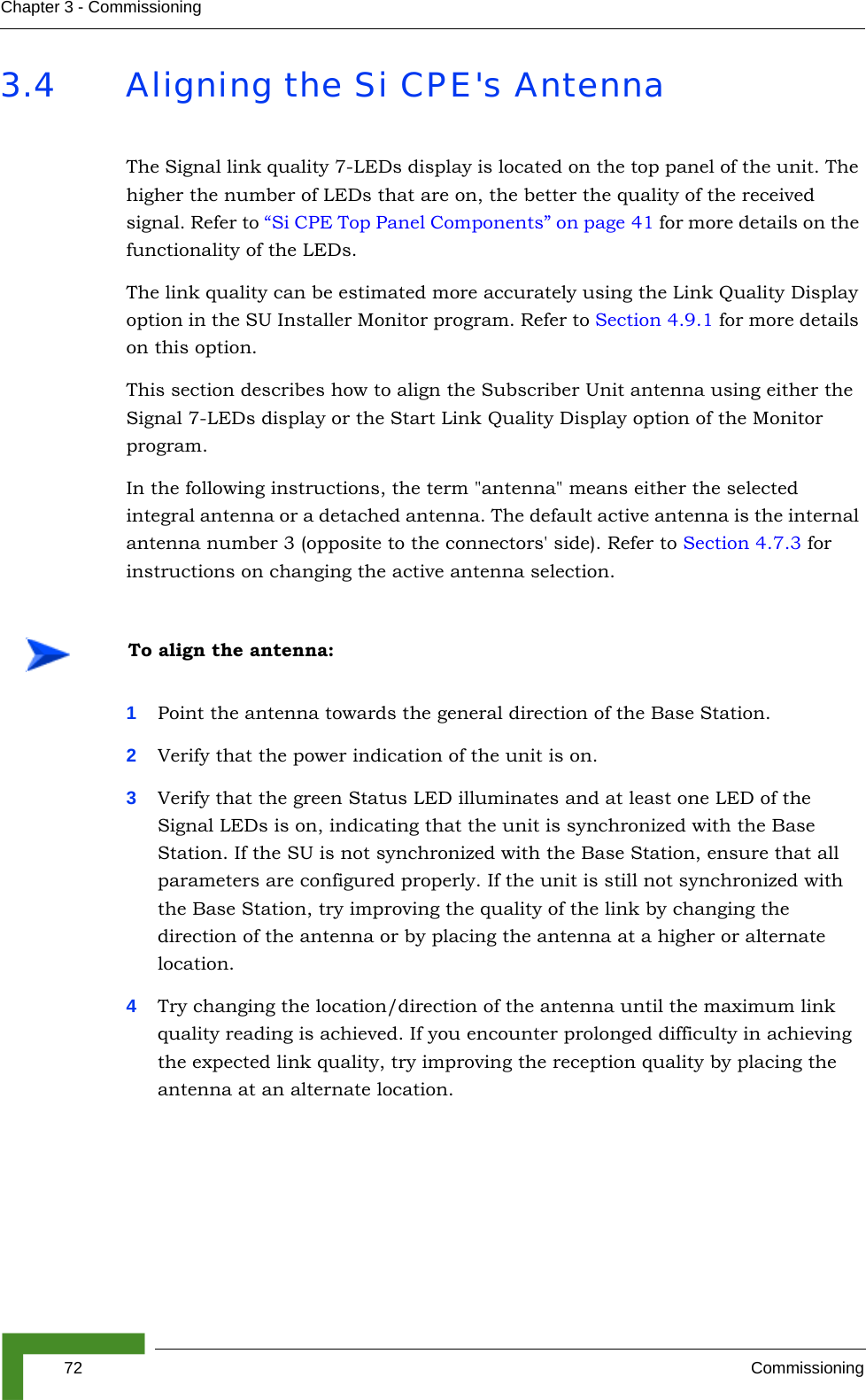 72 CommissioningChapter 3 - Commissioning3.4 Aligning the Si CPE&apos;s AntennaThe Signal link quality 7-LEDs display is located on the top panel of the unit. The higher the number of LEDs that are on, the better the quality of the received signal. Refer to “Si CPE Top Panel Components” on page 41 for more details on the functionality of the LEDs.The link quality can be estimated more accurately using the Link Quality Display option in the SU Installer Monitor program. Refer to Section 4.9.1 for more details on this option. This section describes how to align the Subscriber Unit antenna using either the Signal 7-LEDs display or the Start Link Quality Display option of the Monitor program.In the following instructions, the term &quot;antenna&quot; means either the selected integral antenna or a detached antenna. The default active antenna is the internal antenna number 3 (opposite to the connectors&apos; side). Refer to Section 4.7.3 for instructions on changing the active antenna selection.1Point the antenna towards the general direction of the Base Station.2Verify that the power indication of the unit is on. 3Verify that the green Status LED illuminates and at least one LED of the Signal LEDs is on, indicating that the unit is synchronized with the Base Station. If the SU is not synchronized with the Base Station, ensure that all parameters are configured properly. If the unit is still not synchronized with the Base Station, try improving the quality of the link by changing the direction of the antenna or by placing the antenna at a higher or alternate location.4Try changing the location/direction of the antenna until the maximum link quality reading is achieved. If you encounter prolonged difficulty in achieving the expected link quality, try improving the reception quality by placing the antenna at an alternate location.To align the antenna: