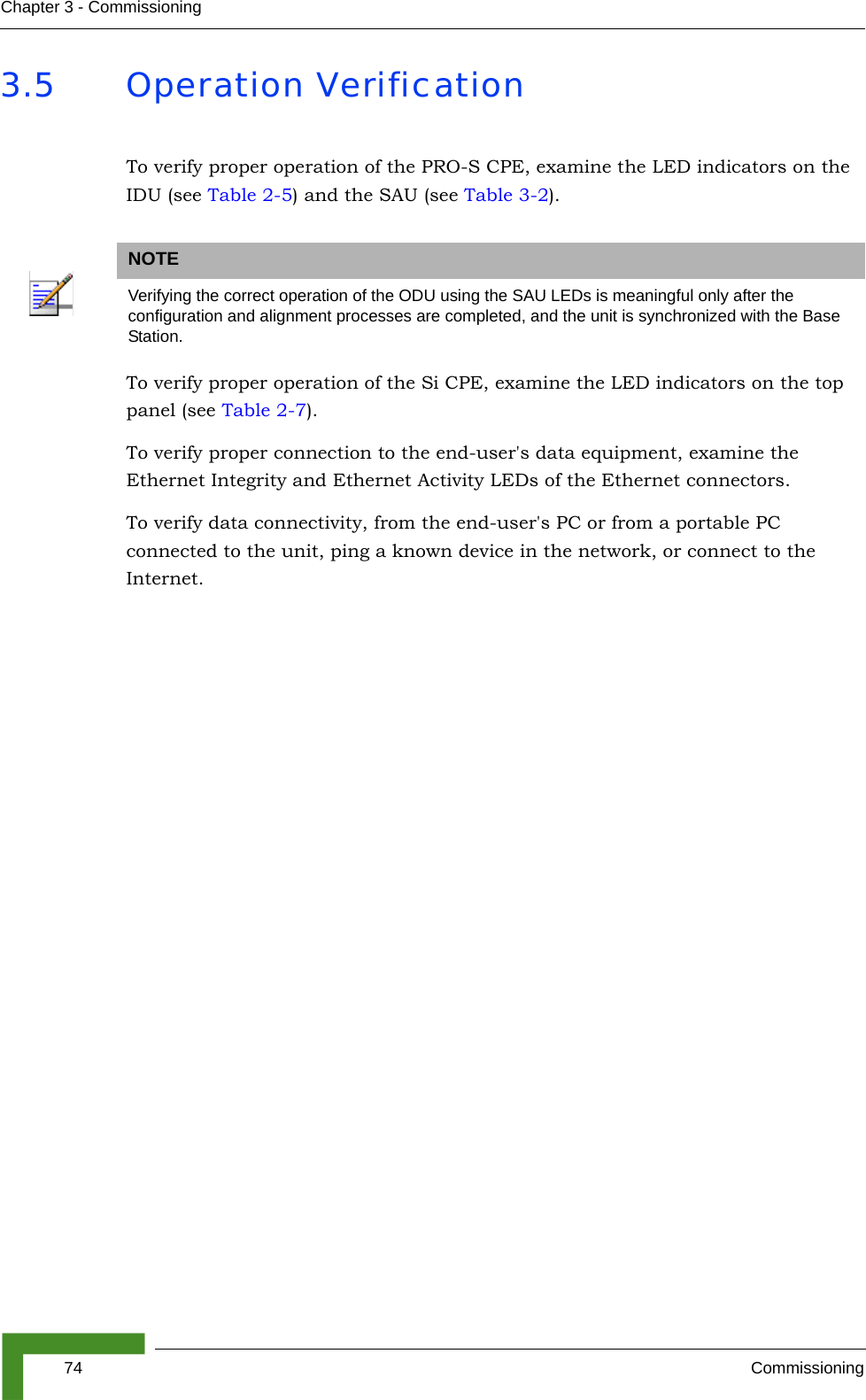 74 CommissioningChapter 3 - Commissioning3.5 Operation VerificationTo verify proper operation of the PRO-S CPE, examine the LED indicators on the IDU (see Table 2-5) and the SAU (see Table 3-2).To verify proper operation of the Si CPE, examine the LED indicators on the top panel (see Table 2-7).To verify proper connection to the end-user&apos;s data equipment, examine the Ethernet Integrity and Ethernet Activity LEDs of the Ethernet connectors.To verify data connectivity, from the end-user&apos;s PC or from a portable PC connected to the unit, ping a known device in the network, or connect to the Internet. NOTEVerifying the correct operation of the ODU using the SAU LEDs is meaningful only after the configuration and alignment processes are completed, and the unit is synchronized with the Base Station.